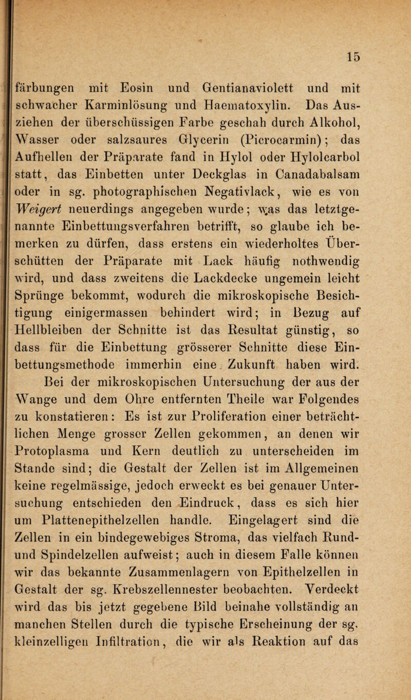 färbungen mit Eosin und Gentianaviolett und mit schwacher Karminlösung und Haematoxylin. Das Aus¬ ziehen der überschüssigen Farbe geschah durch Alkohol, Wasser oder salzsaures Glycerin (Picrocarmin); das Aufhellen der Präparate fand in Hylol oder Hylolcarbol statt, das Einbetten unter Deckglas in Canadabalsam oder in sg. photographischen Negativlack, wie es von Weigert neuerdings angegeben wurde; w;as das letztge¬ nannte Einbettungsverfahren betrifft, so glaube ich be¬ merken zu dürfen, dass erstens ein wiederholtes Über¬ schütten der Präparate mit Lack häufig nothwendig wird, und dass zweitens die Lackdecke ungemein leicht Sprünge bekommt, wodurch die mikroskopische Besich¬ tigung einigermassen behindert wird; in Bezug auf Hellbleiben der Schnitte ist das Resultat günstig, so dass für die Einbettung grösserer Schnitte diese Ein¬ bettungsmethode immerhin eine Zukunft haben wird. Bei der mikroskopischen Untersuchung der aus der Wange und dem Ohre entfernten Theile war Folgendes zu konstatieren: Es ist zur Proliferation einer beträcht¬ lichen Menge grosser Zellen gekommen, an denen wir Protoplasma und Kern deutlich zu unterscheiden im Stande sind; die Gestalt der Zellen ist im Allgemeinen keine regelmässige, jedoch erweckt es bei genauer Unter¬ suchung entschieden den Eindruck, dass es sich hier um Plattenepithelzellen handle. Eingelagert sind die Zellen in ein bindegewebiges Stroma, das vielfach Rund- und Spindelzellen aufweist; auch in diesem Falle können wir das bekannte Zusammenlagern von Epithelzellen in Gestalt der sg. Krebszellennester beobachten. Verdeckt wird das bis jetzt gegebene Bild beinahe vollständig an manchen Stellen durch die typische Erscheinung der sg, kleinzelligen Infiltration, die wir als Reaktion auf das