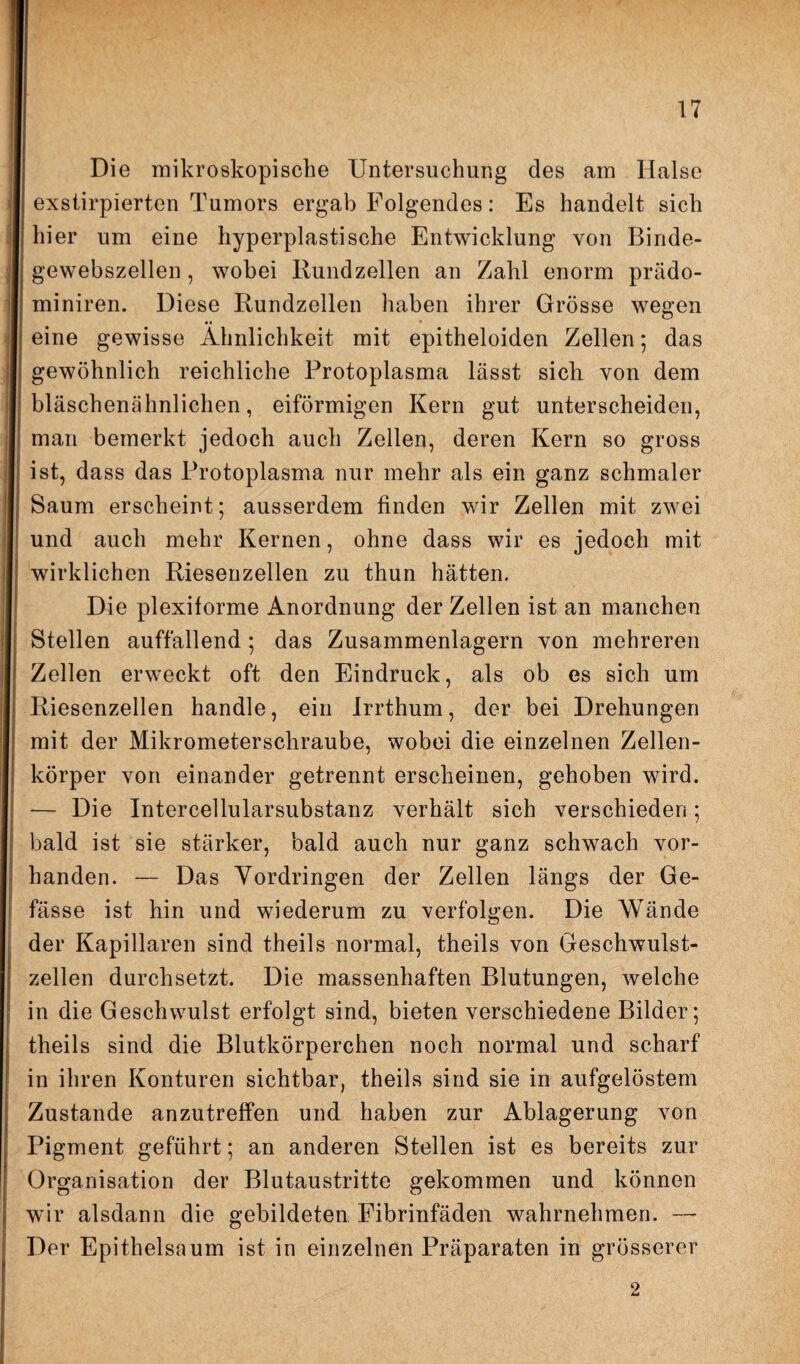 Die mikroskopische Untersuchung des am Halse exslirpierten Tumors ergab Folgendes: Es handelt sich hier um eine hyperplastische Entwicklung von Binde¬ gewebszellen, wobei Rundzellen an Zahl enorm prädo- miniren. Diese Rundzellen haben ihrer Grösse wegen eine gewisse Ähnlichkeit mit epitheloiden Zellen; das gewöhnlich reichliche Protoplasma lässt sich von dem bläschenähnlichen, eiförmigen Kern gut unterscheiden, man bemerkt jedoch auch Zellen, deren Kern so gross ist, dass das Protoplasma nur mehr als ein ganz schmaler Saum erscheint; ausserdem finden wir Zellen mit zwei und auch mehr Kernen, ohne dass wir es jedoch mit wirklichen Riesenzellen zu thun hätten. Die plexiforme Anordnung der Zellen ist an manchen Stellen auffallend ; das Zusammenlagern von mehreren Zellen erweckt oft den Eindruck, als ob es sich um Riesenzellen handle, ein Irrthum, der bei Drehungen mit der Mikrometerschraube, wobei die einzelnen Zellen¬ körper von einander getrennt erscheinen, gehoben wird. — Die Intercellularsubstanz verhält sich verschieden; bald ist sie stärker, bald auch nur ganz schwach vor¬ handen. — Das Vordringen der Zellen längs der Ge- fässe ist hin und wiederum zu verfolgen. Die Wände der Kapillaren sind theils normal, theils von Geschwulst¬ zellen durchsetzt. Die massenhaften Blutungen, welche in die Geschwulst erfolgt sind, bieten verschiedene Bilder; theils sind die Blutkörperchen noch normal und scharf in ihren Konturen sichtbar, theils sind sie in aufgelöstem Zustande anzutreffen und haben zur Ablagerung von Pigment geführt; an anderen Stellen ist es bereits zur Organisation der Blutaustritte gekommen und können wir alsdann die gebildeten Fibrinfäden wahrnehmen. — Der Epithelsaum ist in einzelnen Präparaten in grösserer 2