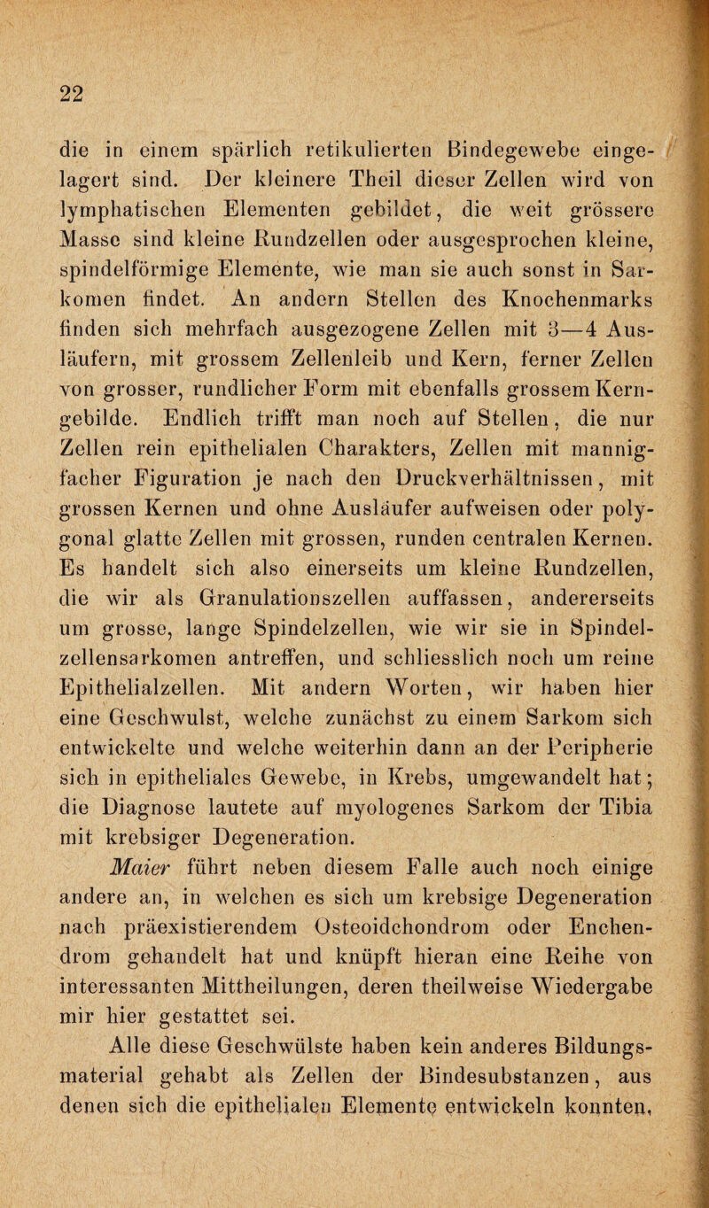 die in einem spärlich retikulierten Bindegewebe einge¬ lagert sind. Der kleinere Theil dieser Zellen wird von lymphatischen Elementen gebildet, die weit grössere Masse sind kleine Rundzellen oder ausgesprochen kleine, spindelförmige Elemente, wie man sie auch sonst in Sar¬ komen findet. An andern Stellen des Knochenmarks finden sich mehrfach ausgezogene Zellen mit 3—4 Aus¬ läufern, mit grossem Zellenleib und Kern, ferner Zellen von grosser, rundlicher Form mit ebenfalls grossem Kern- gebilde. Endlich trifft man noch auf Stellen, die nur Zellen rein epithelialen Charakters, Zellen mit mannig¬ facher Figuration je nach den Druckverhältnissen, mit grossen Kernen und ohne Ausläufer aufweisen oder poly¬ gonal glatte Zellen mit grossen, runden centralen Kerrien. Es handelt sich also einerseits um kleine Rundzellen, die wir als Granulationszellen auffassen, andererseits um grosse, lange Spindelzellen, wie wir sie in Spindel¬ zellensarkomen antreffen, und schliesslich noch um reine Epithelialzellen. Mit andern Worten, wir haben hier eine Geschwulst, welche zunächst zu einem Sarkom sich entwickelte und welche weiterhin dann an der Peripherie sich in epitheliales Gewebe, in Krebs, umgewandelt hat*, die Diagnose lautete auf myologenes Sarkom der Tibia mit krebsiger Degeneration. Maier führt neben diesem Falle auch noch einige andere an, in welchen es sich um krebsige Degeneration nach präexistierendem Osteoidchondrom oder Enchen- drom gehandelt hat und knüpft hieran eine Reihe von interessanten Mittheilungen, deren theilweise Wiedergabe mir hier gestattet sei. Alle diese Geschwülste haben kein anderes Bildungs¬ material gehabt als Zellen der Bindesubstanzen, aus denen sich die epithelialen Eleinentp entwickeln konnten,