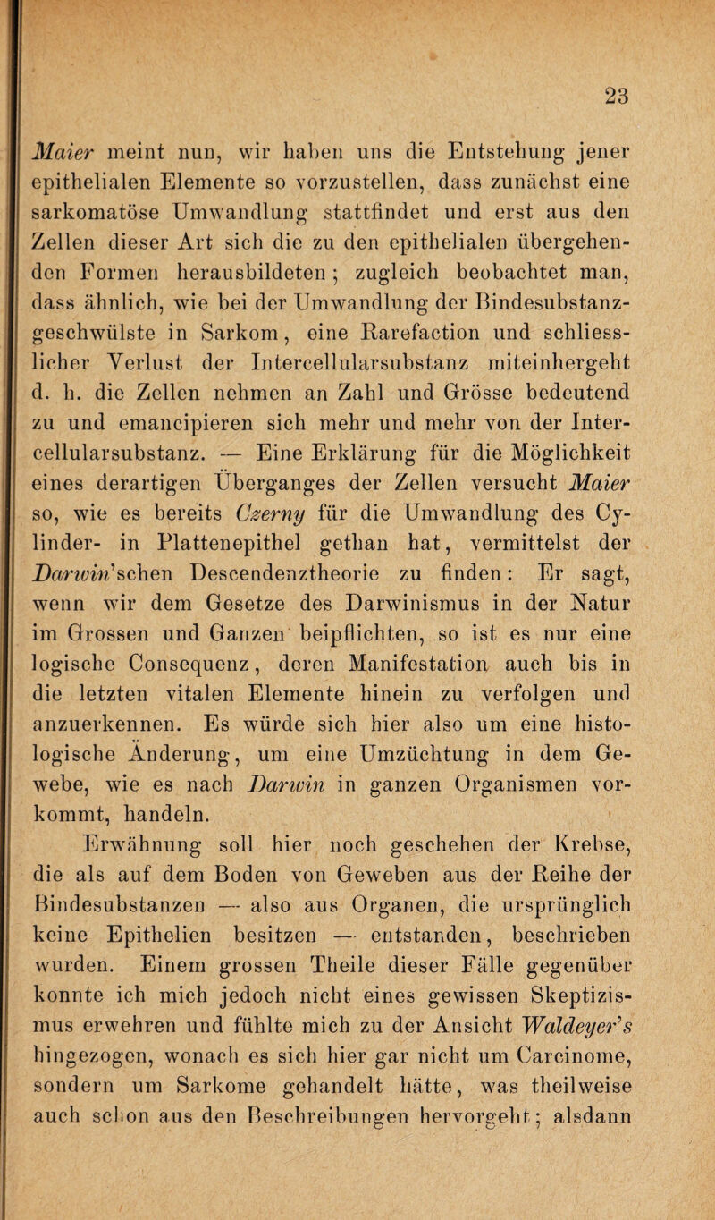 Maier meint nun, wir haben uns clie Entstehung jener epithelialen Elemente so vorzustellen, dass zunächst eine sarkomatöse Umwandlung stattfindet und erst aus den Zellen dieser Art sich die zu den epithelialen übergehen¬ den Formen herausbildeten ; zugleich beobachtet man, dass ähnlich, wie bei der Umwandlung der Bindesubstanz¬ geschwülste in Sarkom, eine Rarefaction und schliess- licher Verlust der Intercellularsubstanz miteinhergeht d. h. die Zellen nehmen an Zahl und Grösse bedeutend zu und emancipieren sich mehr und mehr von der Inter¬ cellularsubstanz. — Eine Erklärung für die Möglichkeit eines derartigen Überganges der Zellen versucht Maier so, wie es bereits Czerny für die Umwandlung des Cy- linder- in Plattenepithel gethan hat, vermittelst der Darwin'sehen Descendenztheorie zu finden: Er sagt, wenn wir dem Gesetze des Darwinismus in der Natur im Grossen und Ganzen beipflichten, so ist es nur eine logische Consequenz, deren Manifestation auch bis in die letzten vitalen Elemente hinein zu verfolgen und anzuerkennen. Es würde sich hier also um eine histo¬ logische Änderung, um eine Umzüchtung in dem Ge¬ webe, wie es nach Damvin in ganzen Organismen vor¬ kommt, handeln. Erwähnung soll hier noch geschehen der Krebse, die als auf dem Boden von Geweben aus der Reihe der Bindesubstanzen — also aus Organen, die ursprünglich keine Epithelien besitzen — entstanden, beschrieben wurden. Einem grossen Theile dieser Fälle gegenüber konnte ich mich jedoch nicht eines gewissen Skeptizis¬ mus erwehren und fühlte mich zu der Ansicht WaldeyeCs hingezogen, wonach es sich hier gar nicht um Carcinome, sondern um Sarkome gehandelt hätte, was theilweise auch schon aus den Beschreibungen hervorgeht; alsdann