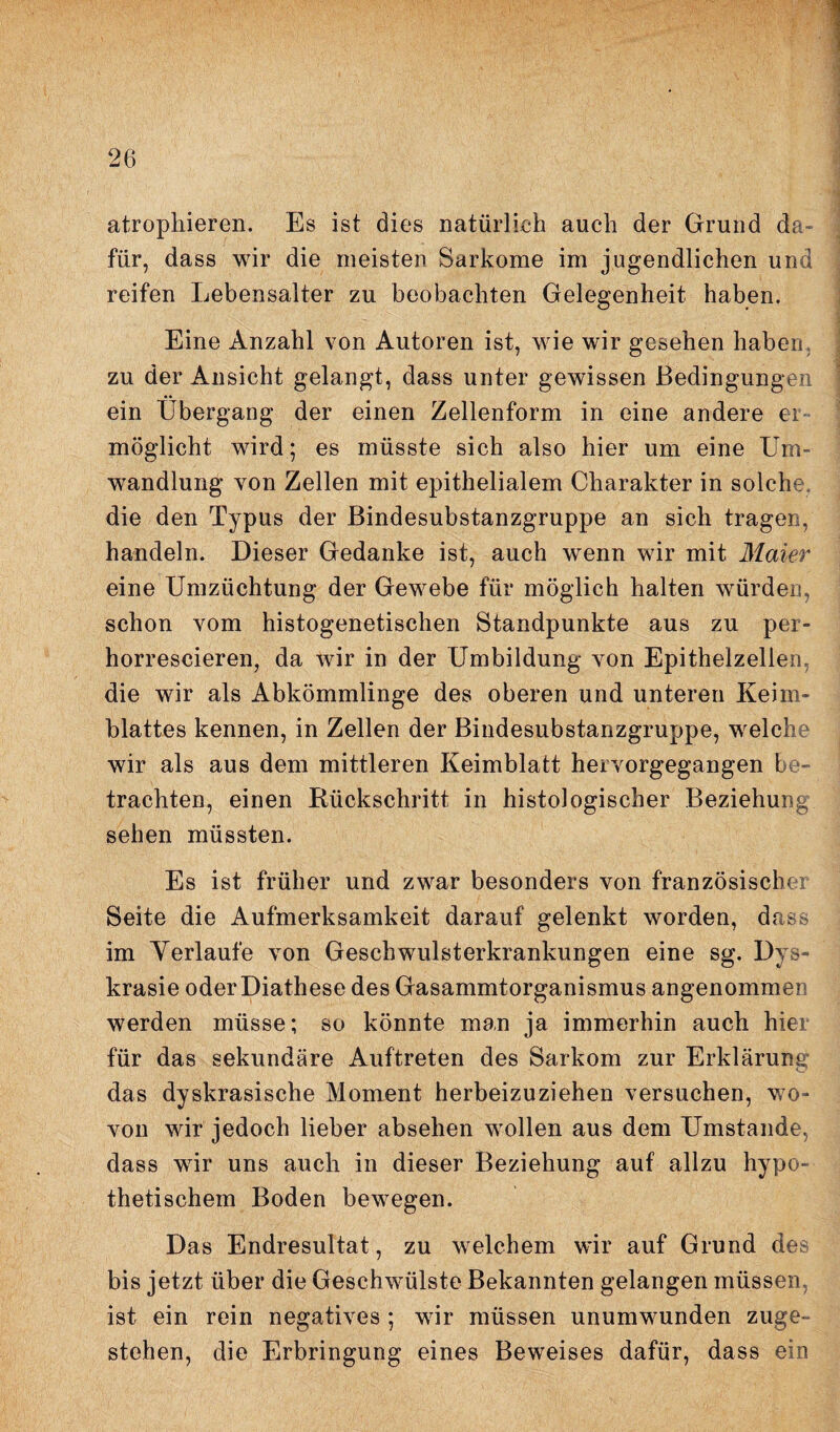 atrophieren. Es ist dies natürlich auch der Grund da¬ für, dass wir die meisten Sarkome im jugendlichen und reifen Lebensalter zu beobachten Gelegenheit haben. Eine Anzahl von Autoren ist, wie wir gesehen haben zu der Ansicht gelangt, dass unter gewissen Bedingungen ein Übergang der einen Zellenform in eine andere er¬ möglicht wird; es müsste sich also hier um eine Um¬ wandlung von Zellen mit epithelialem Charakter in solche die den Typus der ßindesubstanzgruppe an sich tragen, handeln. Dieser Gedanke ist, auch wenn wir mit Maier eine Umzüchtung der Gewebe für möglich halten würden, schon vom histogenetischen Standpunkte aus zu per- horrescieren, da wir in der Umbildung von Epithelzellen, die wir als Abkömmlinge des oberen und unteren Keim¬ blattes kennen, in Zellen der Bindesubstanzgruppe, welche wir als aus dem mittleren Keimblatt hervorgegangen be¬ trachten, einen Rückschritt in histologischer Beziehung sehen müssten. Es ist früher und zwar besonders von französischer Seite die Aufmerksamkeit darauf gelenkt worden, dass im Verläufe von Geschwulsterkrankungen eine sg. Dys- krasie oder Diathese des Gasammtorganismus angenommen werden müsse; so könnte man ja immerhin auch hier für das sekundäre Auftreten des Sarkom zur Erklärung das dyskrasische Moment herbeizuziehen versuchen, wo¬ von wir jedoch lieber absehen wollen aus dem Umstande, dass wir uns auch in dieser Beziehung auf allzu hypo¬ thetischem Boden bewegen. Das Endresultat, zu welchem wir auf Grund des bis jetzt über die Geschwmlste Bekannten gelangen müssen, ist ein rein negatives ; wir müssen unumwunden zuge¬ stehen, die Erbringung eines Beweises dafür, dass ein