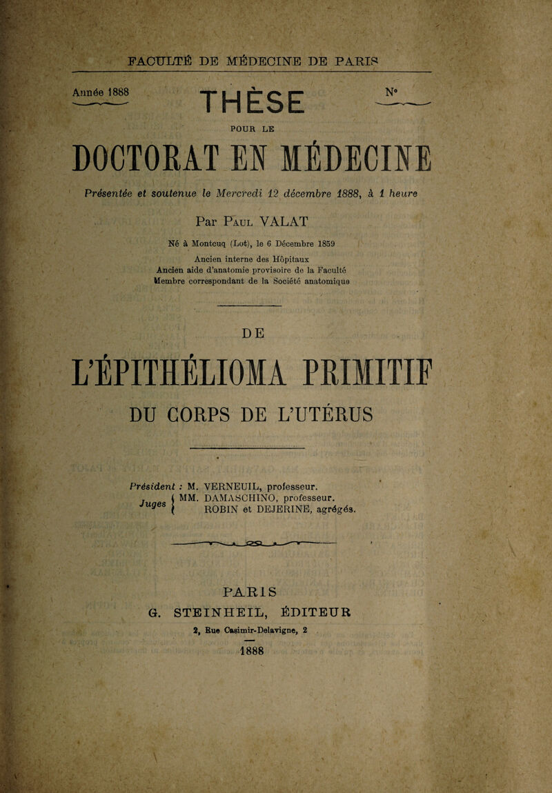 Année 1888 |^| |p- ^ N° POUR LE DOCTORAT EN MÉDECINE Présentée et soutenue le Mercredi 12 décembre 1888, à 1 heure ' \ Par Paul VALAT Né à Montcuq (Lot), le 6 Décembre 1859 Ancien interne des Hôpitaux Ancien aide d’anatomie provisoire de la Faculté Membre correspondant de la Société anatomique DE L’ÉPITHÉLIOMA PRIMITIF DU CORPS DE L’UTÉRUS Président ; M. VERNEUIL, professeur. MM. DAMASCHINO, professeur. ROBIN et DEJERINE, agrégés. Juges PARIS G. STEINHEIL, ÉDITEUR