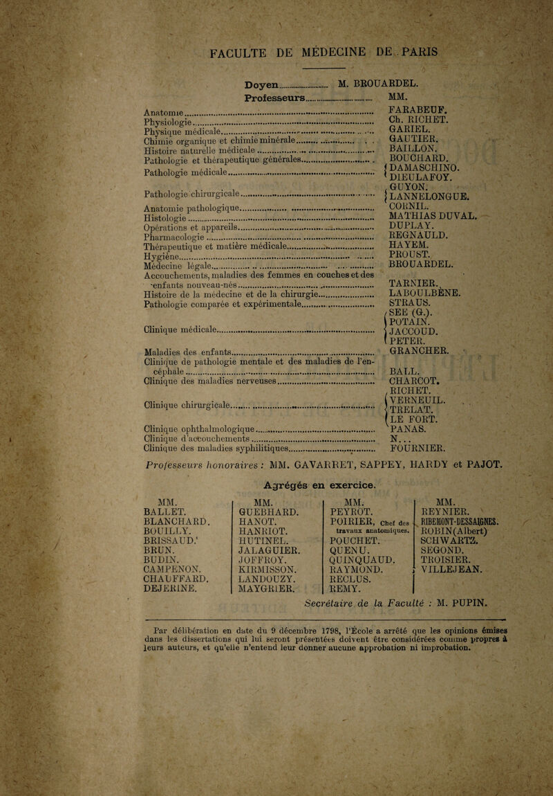 Doyen. Professeurs... Anatomie... Physiologie. Physique médicale..... Chimie organique et chimie minérale. Histoire naturelle médicale.. Pathologie et thérapeutique générales. Pathologie médicale. M. BROUARDEL. . MM. . FARABEUF. . Ch. RICHET. . ... GARIEL. GAUTIER. . BAILLON. . BOUCHARD. \ DAMASCHINO. . * D1EULAFOY. Pathologie chirurgicale.. Anatomie pathologique.—. Histologie. Opérations et appareils... Pharmacologie ... Thérapeutique et matière médicale.. Hygiène... Médecine légale. .. Accouchements, maladies des femmes en couches et des •enfants nouveau-nés. Histoire de la médecine et de la chirurgie. Pathologie comparée et expérimentale....,. Clinique médicale. Maladies des enfants. Clinique de pathologie mentale et des maladies de l’en¬ céphale . Clinique des maladies nerveuses. Clinique chirurgicale.;. Clinique ophthalmologique. Clinique d’accouchements. Clinique des maladies syphilitiques.... .GUYON. LANNELONGUE. CORNIL. MATHIAS DUVAL. DUPLAY. REGNAULD. HAYEM. PROUST. BROUARDEL. TARNIER. LABOULBÈNE. STRAUS. /SEE (G.). POTAIN. ) JACCOUD. ( PETER. GRANCHER. BALL. CHARCOT. , RICHET. VERNEUIL. < TRELAT. (LE FORT. PANAS. N... FOURNIER. Professeurs honoraires : MM. GAVARRET, SAPPEY, HARDY et PAJOT. Agrégés en exercice. MM. REYNIER. ' RIBEMONT-DESSMGNES. ROBIN (Albert) SCHWARTZ. SEGOND. TROISIER. VILLEJEAN. Secrétaire de la Faculté ; M. PUPIN. MM. MM. MM. BALLET. GUEBHARD. PEYROT. BLANCHARD. HANOT. POIRIER, Chef des BOUILLY. HANRIOT. travaux anatomiques. brissaud: HUTINEL. POUCHET. BRUN. JALAGUIER. QUENU. BUDIN. JOFFROY. QUINQUAUD. CAMPENON. KIRMISSON. RAYMOND. CHAUFFARD. LANDOUZY. RECLUS. DEJER1NE. MAYGR1ER. REMY. | Par délibération en date du 9 décembre 1798, l’École a arrêté que les opinions émises dans les dissertations qui lui seront présentées doivent être considérées comme propres à leurs auteurs, et qu’elle n’entend leur donner aucune approbation ni improbation.