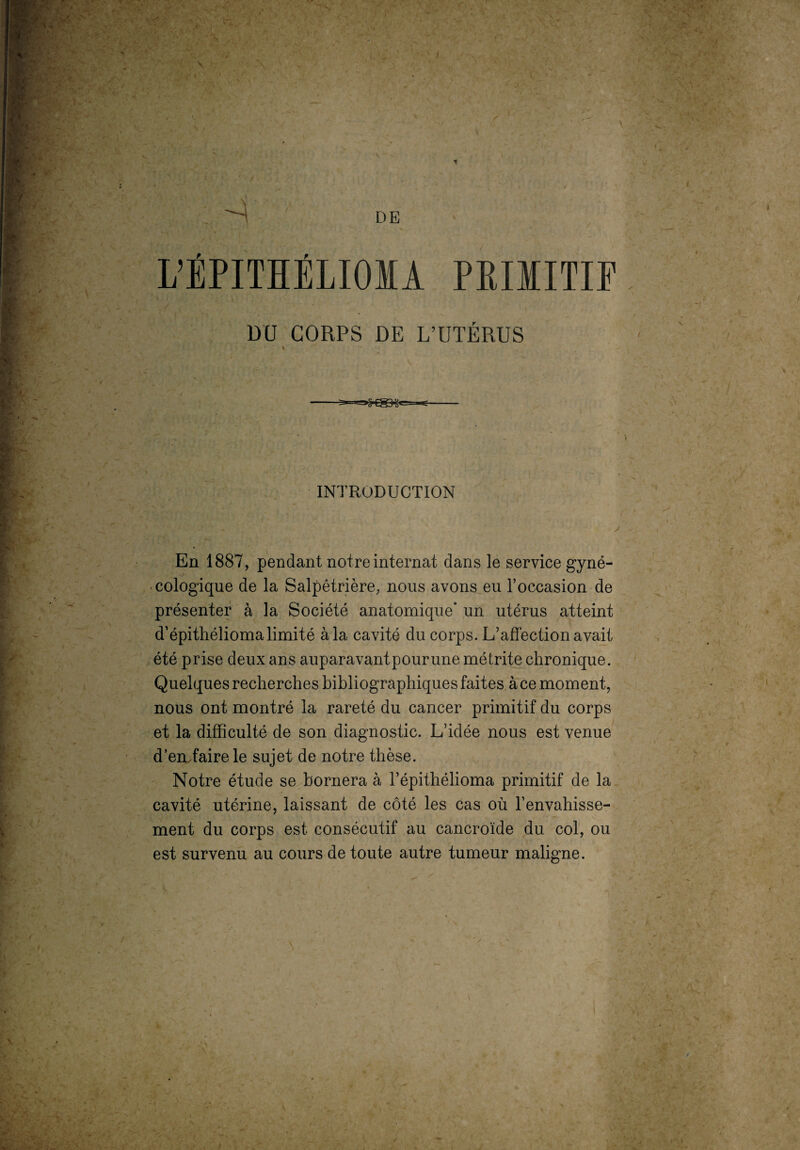 DE • : V *— L’ÉPITHÉLIOÏA PRIMITIF DU CORPS DE L’UTÉRUS INTRODUCTION y En 1887, pendant notre internat dans le service gyné¬ cologique de la Salpêtrière, nous avons eu l’occasion de présenter à la Société anatomique’ un utérus atteint d’épithélioma limité à la cavité du corps. L’affection avait été prise deux ans auparavantpourune métrite chronique. Quelques recherches bibliographiques faites à ce moment, nous ont montré la rareté du cancer primitif du corps et la difficulté de son diagnostic. L’idée nous est venue d’en faire le sujet de notre thèse. Notre étude se bornera à l’épithélioma primitif de la cavité utérine, laissant de côté les cas où l’envahisse¬ ment du corps est consécutif au cancroïde du col, ou est survenu au cours de toute autre tumeur maligne. * • » ' N N -V ■ '• . T. ‘ ' L ' 1 T-  ■ '''■• ,:U: . • / S T ’ - ï'fWV-T T > • ':>■ 'X.