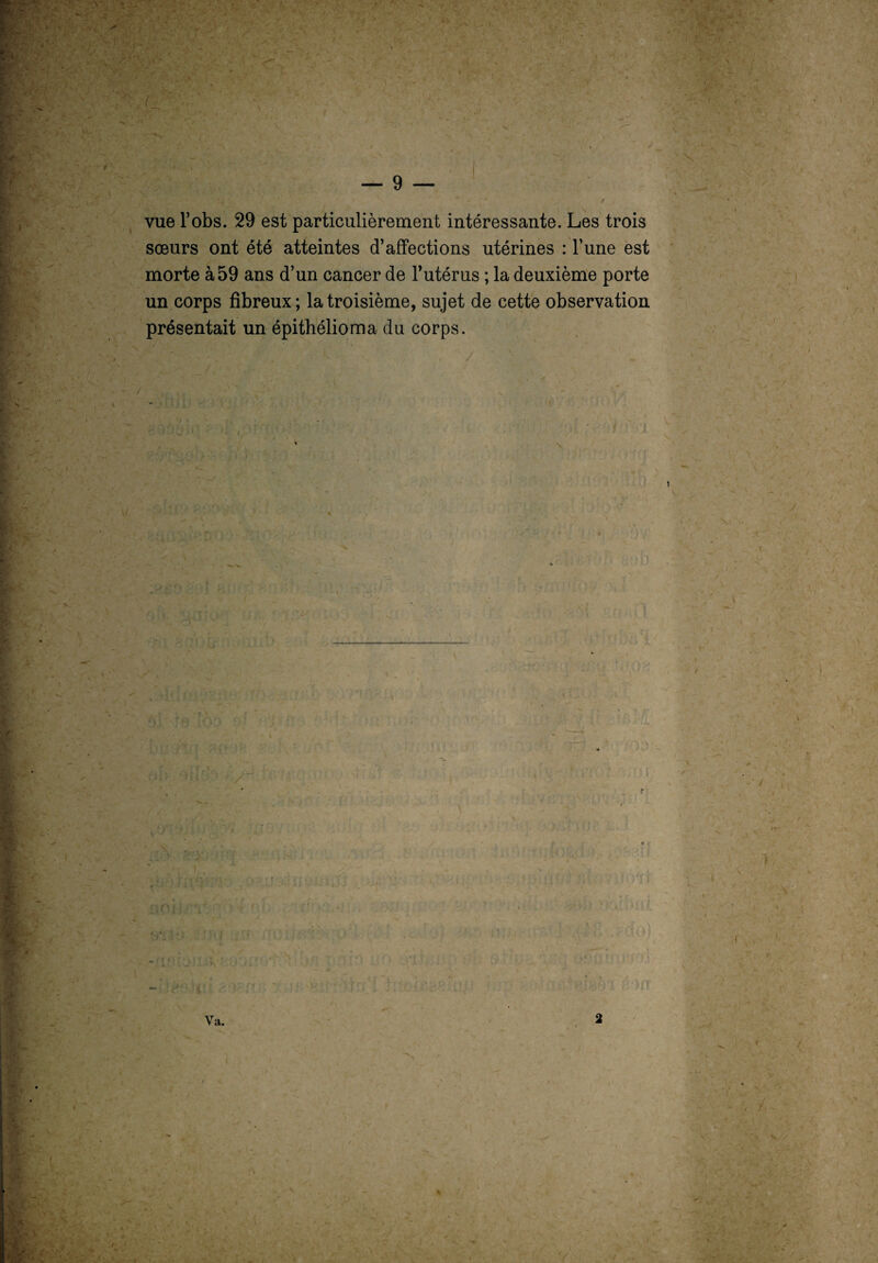 I < \ . \ “S vue l’obs. 29 est particulièrement intéressante. Les trois sœurs ont été atteintes d’affections utérines : l’une est morte à 59 ans d’un cancer de l’utérus ; la deuxième porte un corps fibreux; la troisième, sujet de cette observation présentait un épithélioma du corps. r * / Va.