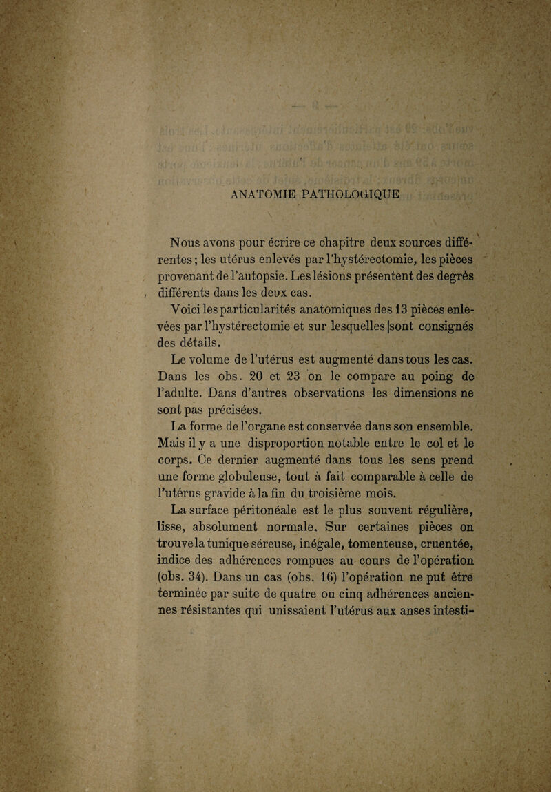 ■ V \ - / \ r - -» „ • . / ,v I ' ,/ ' * % \ )/V V ANATOMIE PATHOLOGIQUE Nous avons pour écrire ce chapitre deux sources diffé¬ rentes ; les utérus enlevés par Thystérectomie, les pièces provenant de l’autopsie. Les lésions présentent des degrés différents dans les deux cas. Voici les particularités anatomiques des 13 pièces enle¬ vées par l’hystérectomie et sur lesquelles |sont consignés des détails. Le volume de l’utérus est augmenté dans tous les cas. Dans les obs. 20 et 23 on le compare au poing de l’adulte. Dans d’autres observations les dimensions ne sont pas précisées. La forme de l’organe est conservée dans son ensemble. Mais il y a une disproportion notable entre le col et le corps. Ce dernier augmenté dans tous les sens prend une forme globuleuse, tout à fait comparable à celle de l’utérus gravide à la fin du troisième mois. La surface péritonéale est le plus souvent régulière, lisse, absolument normale. Sur certaines pièces on trouve la tunique séreuse, inégale, tomenteuse, cruentée, indice des adhérences rompues au cours de l’opération (obs. 34). Dans un cas (obs. 16) l’opération ne put être terminée par suite de quatre ou cinq adhérences ancien¬ nes résistantes qui unissaient l’utérus aux anses intesti- ' ; v. ; <