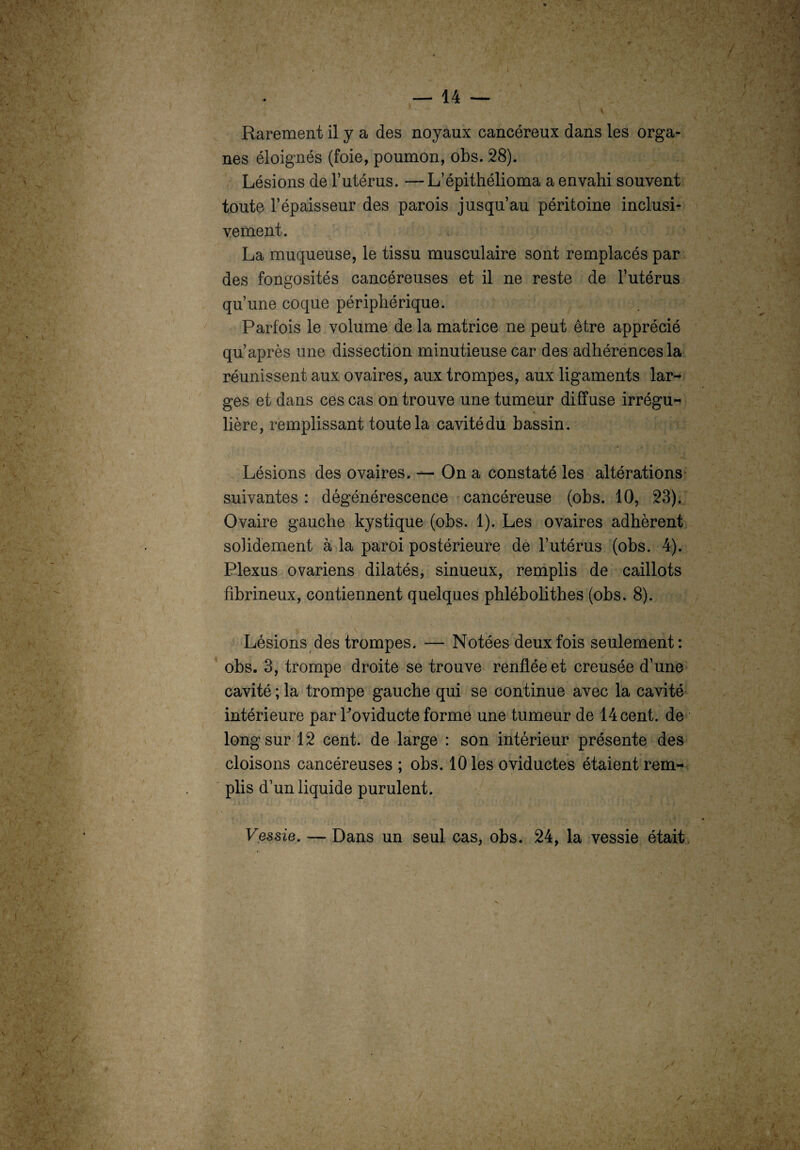 V Rarement il y a des noyaux cancéreux dans les orga¬ nes éloignés (foie, poumon, obs. 28). Lésions de l’utérus. —L’épithélioma a envahi souvent toute l’épaisseur des parois jusqu’au péritoine inclusi¬ vement. La muqueuse, le tissu musculaire sont remplacés par des fongosités cancéreuses et il ne reste de l’utérus qu’une coque périphérique. Parfois le volume de la matrice ne peut être apprécié qu’après une dissection minutieuse car des adhérences la réunissent aux ovaires, aux trompes, aux ligaments lar¬ ges et dans ces cas on trouve une tumeur diffuse irrégu¬ lière, remplissant toute la cavité du bassin. Lésions des ovaires. — On a constaté les altérations suivantes : dégénérescence cancéreuse (obs. 10, 23). Ovaire gauche kystique (obs. 1). Les ovaires adhèrent solidement à la paroi postérieure de l’utérus (obs. 4). Plexus ovariens dilatés, sinueux, remplis de caillots fibrineux, contiennent quelques phlébolithes (obs. 8). •' * *’ • I , Hf Lésions des trompes. — Notées deux fois seulement: obs. 3, tromne droite se trouve renflée et creusée d’une cavité ; la trompe gauche qui se continue avec la cavité intérieure par Poviducte forme une tumeur de 14 cent, de long sur 12 cent, de large : son intérieur présente des cloisons cancéreuses ; obs. 10 les oviductes étaient rem¬ plis d’un liquide purulent. Vessie. — Dans un seul cas, obs. 24, la vessie était /