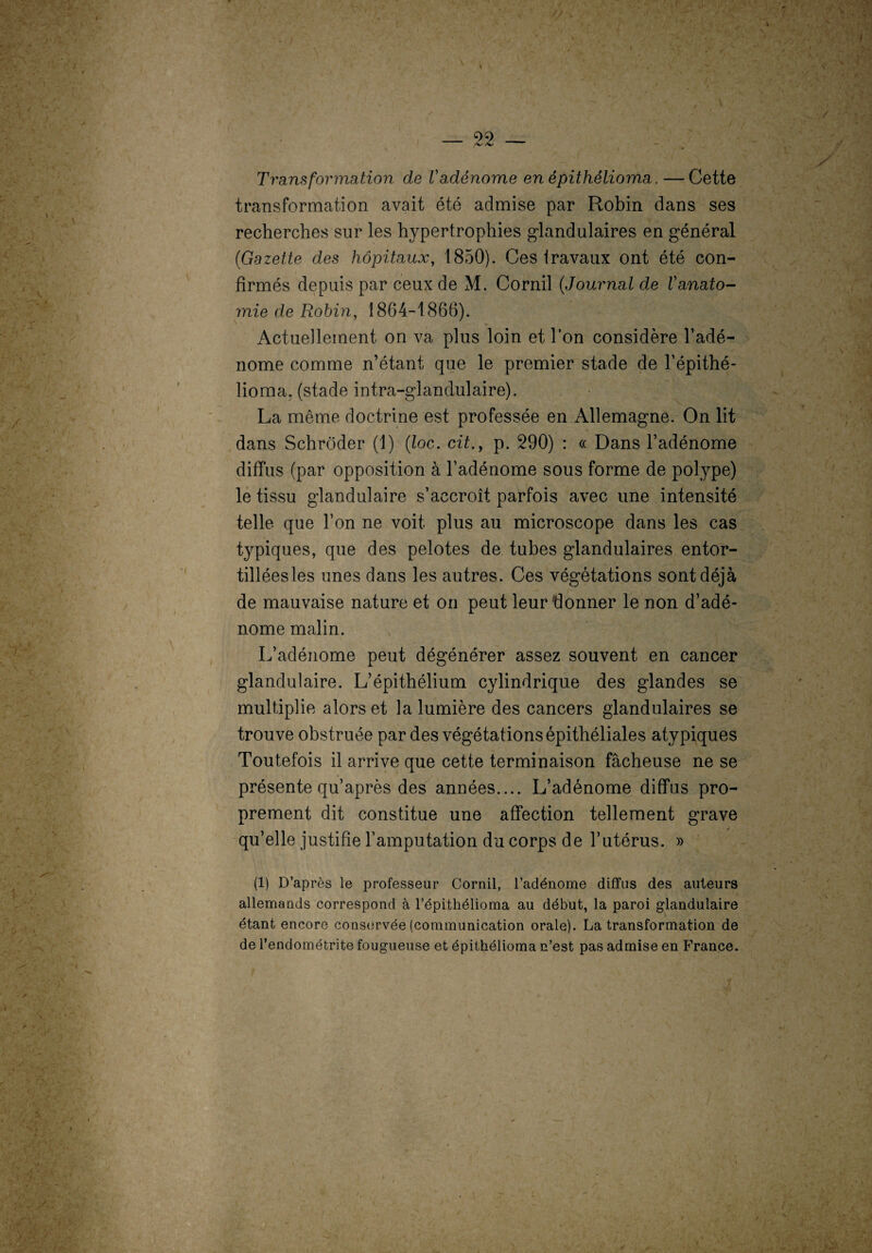 Transformation de Vadénome en épithéliorrm.— Cette transformation avait été admise par Robin dans ses recherches sur les hypertrophies glandulaires en général (Gazette des hôpitaux, 1850). Ces travaux ont été con¬ firmés depuis par ceux de M. Cornil (Journal de Vanato¬ mie de Robin, 1864-1860). Actuellement on va plus loin et l’on considère l’adé¬ nome comme n’étant que le premier stade de l’épithé- lioma. (stade intra-glandulaire). La même doctrine est professée en Allemagne. On lit dans Schrôder (1) (loc. cit.y p. 290) : « Dans l’adénome diffus (par opposition à l’adénome sous forme de polype) le tissu glandulaire s’accroît parfois avec une intensité telle que l’on ne voit plus au microscope dans les cas typiques, que des pelotes de tubes glandulaires entor¬ tillées les unes dans les autres. Ces végétations sont déjà de mauvaise nature et on peut leurffonner le non d’adé¬ nome malin. L’adénome peut dégénérer assez souvent en cancer glandulaire. L’épithélium cylindrique des glandes se multiplie alors et la lumière des cancers glandulaires se trouve obstruée par des végétationsépithéliales atypiques Toutefois il arrive que cette terminaison fâcheuse ne se présente qu’après des années.... L’adénome diffus pro¬ prement dit constitue une affection tellement grave qu’elle justifie l’amputation du corps de l’utérus. » (1) D’après le professeur Cornil, l’adénome diffus des auteurs allemands correspond à l’épithélioma au début, la paroi glandulaire étant encore conservée (communication orale). La transformation de de l’endométrite fougueuse et épithélioma n’est pas admise en France. ' V