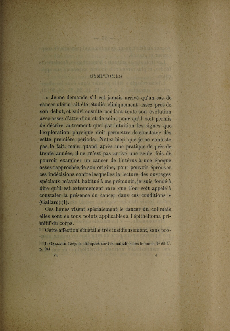 SYMPTOMES / Je me demande s’il est jamais arrivé qu’un cas de cancer utérin ait été étudié cliniquement assez près de son début, et suivi ensuite pendant toute son évolution avec assez d’attention et de soin, pour qu’il soit permis de décrire autrement que par intuition les signes que l’exploration physique doit permettre de constater dès cette première période. Notez bien que je ne conteste pas le fait ; mais quand après une pratique de près de trente années, il ne m’est pas arrivé une seule fois de pouvoir examiner un cancer de l’utérus à une époque assez rapprochée de son origine, pour pouvoir éprouver ces indécisions contre lesquelles la lecture des ouvrages spéciaux m’avait habitué à me prémunir, je suis fondé à dire qu’il est extrêmement rare que l’on soit appelé à constater la présence du cancer dans ces conditions » (Gallard) (1). Ces lignes visent spécialement le cancer du col mais elles sont en tous points applicables à l’épithélioma pri¬ mitif du corps. Cette affection s’installe très insidieusement, sans pro- (1) Gallard. Leçons cliniques sur les maladies des femmes, 2e édit., p. 941. Va 4 'v A