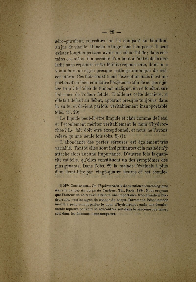 ' ' > '• V • ■ -• - 1 — 28 — séro-purulent, roussâtre; on l’a comparé au bouillon, au jus de viande. Il tache le linge sans l’empeser. Il peut exister longtemps sans avoir une odeur fétide ; dans cer¬ tains cas même il a persisté d’un bout à l’autre de la ma¬ ladie sans répandre cette fétidité repoussante, dont on a voulu faire un signe presque pathognomonique du can¬ cer utérin. Ces faits constituent l’exception mais il est im¬ portant d’en bien connaître l’existence afin de ne pas reje¬ ter trop vite l’idée de tumeur maligne, en se fondant sur l’absence de l’odeur fétide. D’ailleurs cette dernière, si elle fait défaut au début, apparaît presque toujours dans la suite, et devient parfois véritablement insupportable (obs. 15, 29). Le liquide peut-il être limpide et clair comme de l’eau et l’écoulement mériter véritablement le nom d’hydror- rhée? Le fait doit être exceptionnel, et nous ne l’avons relevé qu’une seule fois (obs. 5) (1). L’abondance des pertes séreuses est également très variable. Tantôt elles sont insignifiantes et la malade n’y attache alors aucune importance. D’autres fois la quan¬ tité est telle, qu’elles constituent un des symptômes des plus gênants. Dans l’obs. 29 la malade l’évaluait à plus d’un demi-litre par vingt-quatre heures et cet écoule- (1) Mlle Coutzarida. De Vhydrorrhèe et de sa valeur séméiologique dans le cancer du coi'ps de Vutèrus. Th., Paris, 1884. Nous croyons que hauteur de ce travail attribue une importance trop grande à l’hy- drorrhée, comme signe de cancer du corps. Rarement l’écoulement mérite à proprement parler le nom d’hydrorrhée ; enfin des écoule¬ ments aqueux peuvent se rencontrer soit dans le sarcome cavitaire; soit dans les fibromes sous-muqueux.