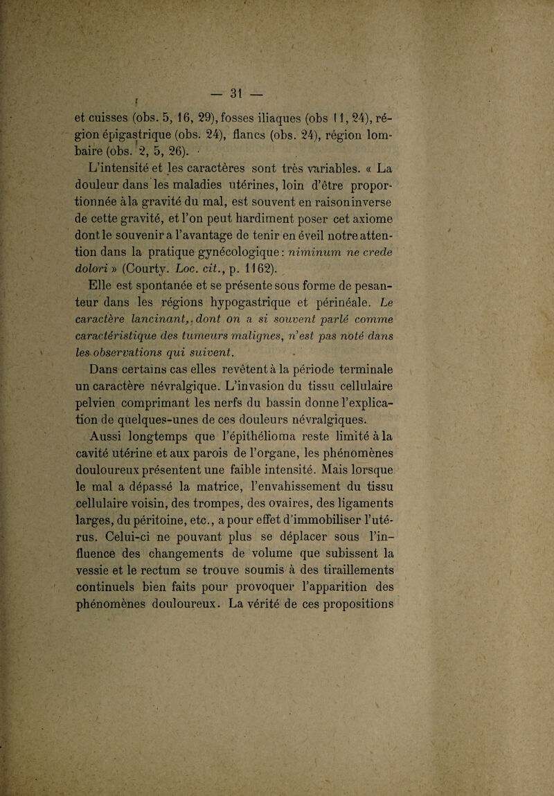 / — 31 — i et cuisses (obs. 5, 16, 29), fosses iliaques (obs 11,24), ré¬ gion épigastrique (obs. 24), flancs (obs. 24), région lom¬ baire (obs. 2, 5, 26). '• L’intensité et les caractères sont très variables. « La douleur dans les maladies utérines, loin d’être propor¬ tionnée à la gravité du mal, est souvent en raison inverse de cette gravité, et l’on peut hardiment poser cet axiome dont le souvenir a l’avantage de tenir en éveil notre atten¬ tion dans la pratique gynécologique : niminum ne crede dolori » (Courty. Loc. cit., p. 1162). Elle est spontanée et se présente sous forme de pesan¬ teur dans les régions hypogastrique et périnéale. Le caractère lancinant,, dont on a si souvent parlé comme caractéristique des tumeurs malignes, West pas noté dans les observations qui suivent. Dans certains cas elles revêtent à la période terminale un caractère névralgique. L’invasion du tissu cellulaire pelvien comprimant les nerfs du bassin donne l’explica¬ tion de quelques-unes de ces douleurs névralgiques. Aussi longtemps que l’épithélioma reste limité à la cavité utérine et aux parois de l’organe, les phénomènes douloureux présentent une faible intensité. Mais lorsque le mal a dépassé la matrice, l’envahissement du tissu cellulaire voisin, des trompes, des ovaires, des ligaments larges, du péritoine, etc., a pour effet d’immobiliser l’uté¬ rus. Celui-ci ne pouvant plus se déplacer sous l’in¬ fluence des changements de volume que subissent la vessie et le rectum se trouve soumis à des tiraillements continuels bien faits pour provoquer l’apparition des phénomènes douloureux. La vérité de ces propositions