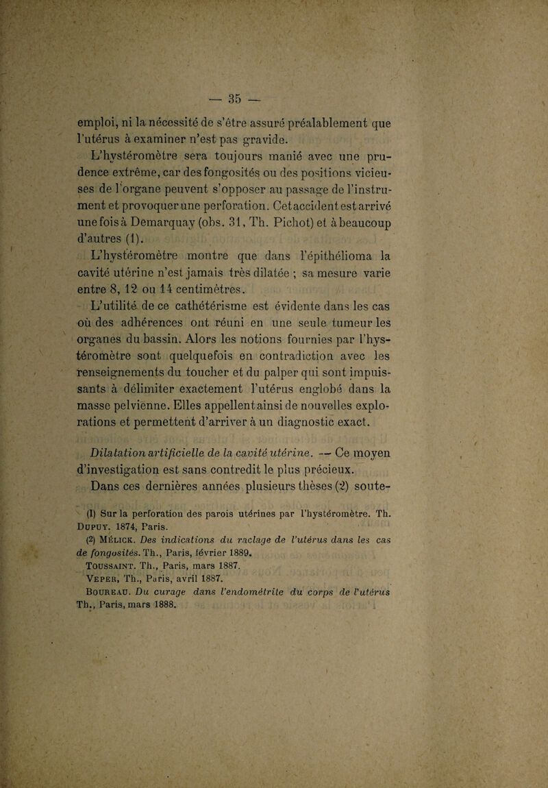 emploi, ni la nécessité de s’être assuré préalablement que l’utérus à examiner n’est pas gravide. L’hystéromètre sera toujours manié avec une pru¬ dence extrême, car des fongosités ou des positions vicieu¬ ses de l’organe peuvent s’opposer au passage de l’instru¬ ment et provoquer une perforation. Cet accident est arrivé unefoisà Demarquay (obs. 31, Th. Pichot) et àbeaucoup d’autres (1). L’hystéromètre montre que dans l’épithélioma la cavité utérine n’est jamais très dilatée ; sa mesure varie entre 8, 12 ou 14 centimètres. L’utilité de ce cathétérisme est évidente dans les cas où des adhérences ont réuni en une seule tumeur les organes du bassin. Alors les notions fournies par l’hys- téromètre sont quelquefois en contradiction avec les renseignements du toucher et du palper qui sont impuis¬ sants à délimiter exactement l’utérus englobé dans la masse pelvienne. Elles appellent ainsi de nouvelles explo¬ rations et permettent d’arriver à un diagnostic exact. Dilatation artificielle de la cavité utérine. — Ce moyen d’investigation est sans contredit le plus précieux. Dans ces dernières années plusieurs thèses (:2) soute- (1) Sur la perforation des parois utérines par l’hystéromètre. Th. Dupuy. 1874, Paris. (2) Mélick. Des indications du raclage de l’utérus dans les cas de fongosités. Th., Paris, lévrier 1889. Toussaint. Th., Paris, mars 1887. Veper, Th., Paris, avril 1887. Boureau. Du curage dans l'endométrite du corps de Vutèrus Th., Paris, mars 1888.