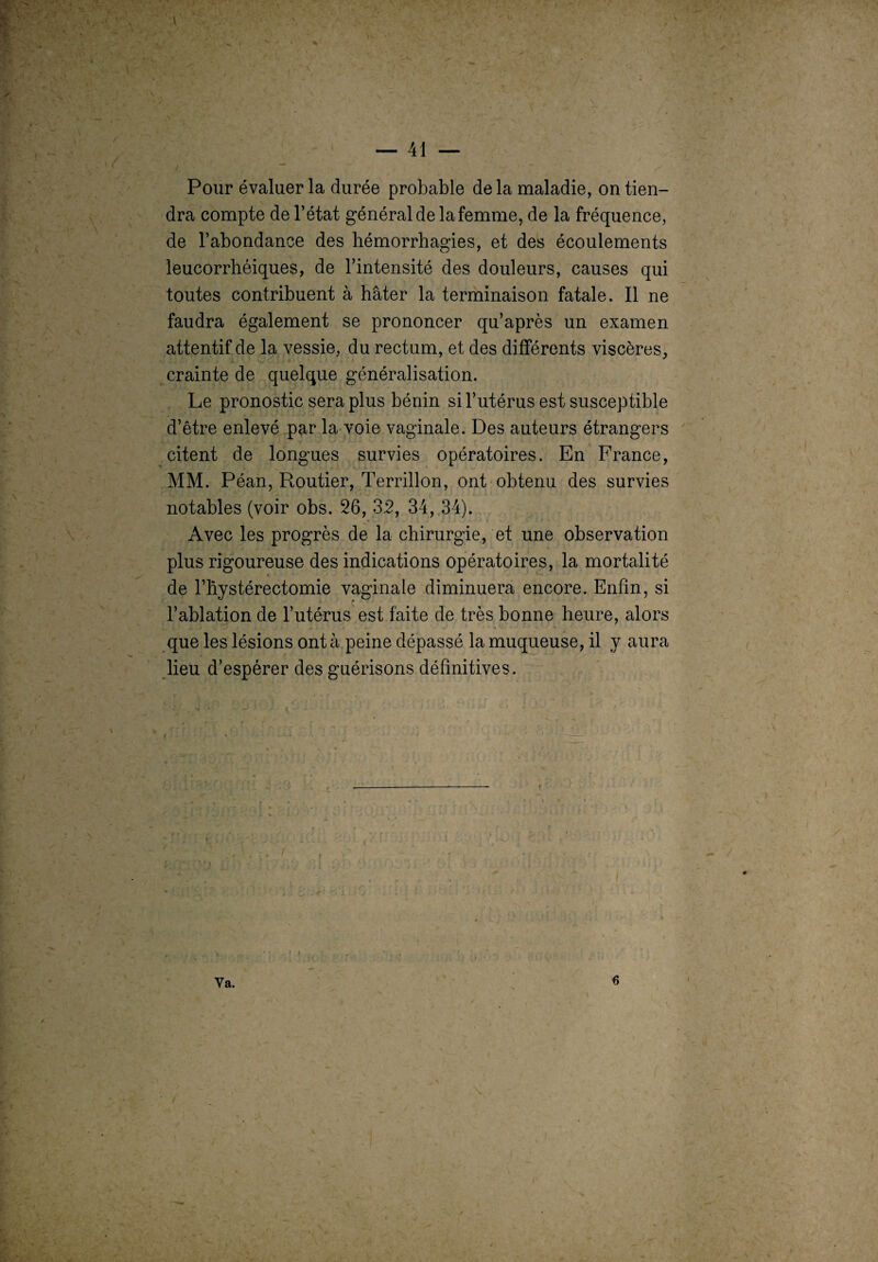 Pour évaluer la durée probable de la maladie, on tien¬ dra compte de l’état général de la femme, de la fréquence, de l’abondance des hémorrhagies, et des écoulements leucorrhéiques, de l’intensité des douleurs, causes qui toutes contribuent à hâter la terminaison fatale. Il ne faudra également se prononcer qu’après un examen attentif de la vessie, du rectum, et des différents viscères, crainte de quelque généralisation. Le pronostic sera plus bénin si l’utérus est susceptible d’être enlevé par la voie vaginale. Des auteurs étrangers citent de longues survies opératoires. En France, MM. Péan, Routier, Terrillon, ont obtenu des survies notables (voir obs. 26, 32, 34, 34). . • i * • Avec les progrès de la chirurgie, et une observation plus rigoureuse des indications opératoires, la mortalité de l’hystérectomie vaginale diminuera encore. Enfin, si l’ablation de l’utérus est faite de très bonne heure, alors que les lésions ont à peine dépassé la muqueuse, il y aura lieu d’espérer des guérisons définitives. î Va. «