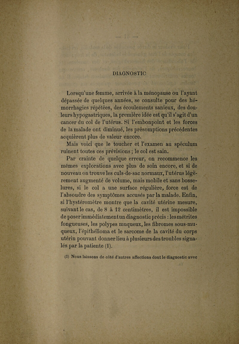 DIAGNOSTIC , ï . *• • j .• • * Lorsqu’une femme, arrivée à la ménopause ou l’ayant dépassée de quelques années, se consulte pour des hé¬ morrhagies répétées, des écoulements sanieux, des dou¬ leurs hypogastriques, la première idée est qu’il s’agit d’un cancer du col de l’utérus. Si l’embonpoint et les forces de la malade ont diminué, les présomptions précédentes acquièrent plus de valeur encore. Mais voici que le toucher et l’examen au spéculum ruinent toutes ces prévisions ; le col est sain. Par crainte de quelque erreur, on recommence les mêmes explorations avec plus de soin encore, et si de nouveau on trouve les culs-de-sac normaux, l’utérus légè¬ rement augmenté de volume, mais mobile et sans bosse¬ lures, si le col a une surface régulière, force est de l’absoudre des symptômes accusés par la malade. Enfin, si l’hystéromètre montre que la cavité utérine mesure, suivant le cas, de 8 à 12 centimètres, il est impossible de poser immédiatement un diagnostic précis : lesmétrites fongueuses, les polypes muqueux, les fibromes sous-mu¬ queux, l’épithélioma et le sarcome de la cavité du corps utérin pouvant donner lieu à plusieurs des troubles signa¬ lés par la patiente (1). (1) Nous laissons de côté d’autres affections dont le diagnostic avec