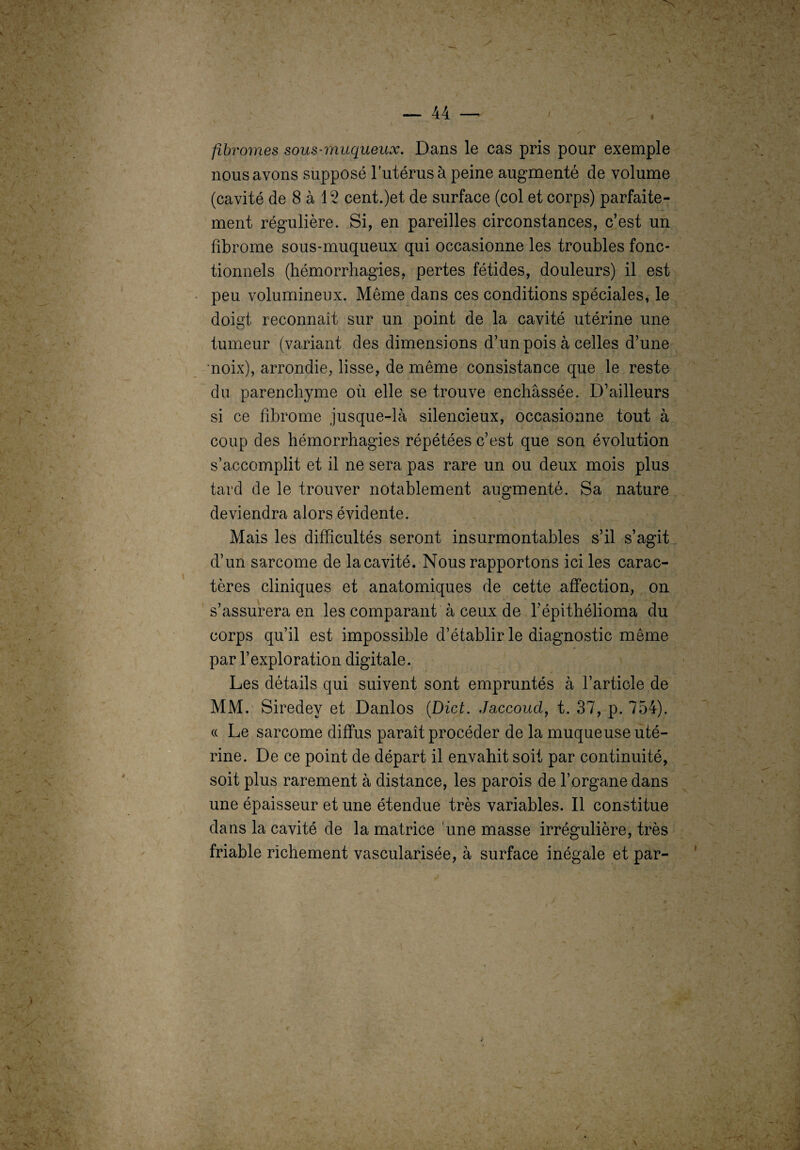 V 1 — 44 — , . * „ . fibromes sous-muqueux. Dans le cas pris pour exemple nous avons supposé l’utérus à peine augmenté de volume (cavité de 8 à 12 cent.)et de surface (col et corps) parfaite¬ ment régulière. Si, en pareilles circonstances, c’est un fibrome sous-muqueux qui occasionne les troubles fonc¬ tionnels (hémorrhagies, pertes fétides, douleurs) il est peu volumineux. Même dans ces conditions spéciales, le doigt reconnaît sur un point de la cavité utérine une tumeur (variant des dimensions d’un pois à celles d’une noix), arrondie, lisse, de même consistance que le reste du parenchyme où elle se trouve enchâssée. D’ailleurs si ce fibrome jusque-là silencieux, occasionne tout à coup des hémorrhagies répétées c’est que son évolution s’accomplit et il ne sera pas rare un ou deux mois plus tard de le trouver notablement augmenté. Sa nature deviendra alors évidente. Mais les difficultés seront insurmontables s’il s’agit d’un sarcome de la cavité. Nous rapportons ici les carac¬ tères cliniques et anatomiques de cette affection, on s’assurera en les comparant à ceux de l’épithélioma du corps qu’il est impossible d’établir le diagnostic même par l’exploration digitale. Les détails qui suivent sont empruntés à l’article de MM. Siredey et Danlos (Dict. Jaccoud, t. 37, p. 754). cc Le sarcome diffus paraît procéder de la muqueuse uté¬ rine. De ce point de départ il envahit soit par continuité, soit plus rarement à distance, les parois de l’organe dans une épaisseur et une étendue très variables. Il constitue dans la cavité de la matrice une masse irrégulière, très friable richement vascularisée, à surface inégale et par-