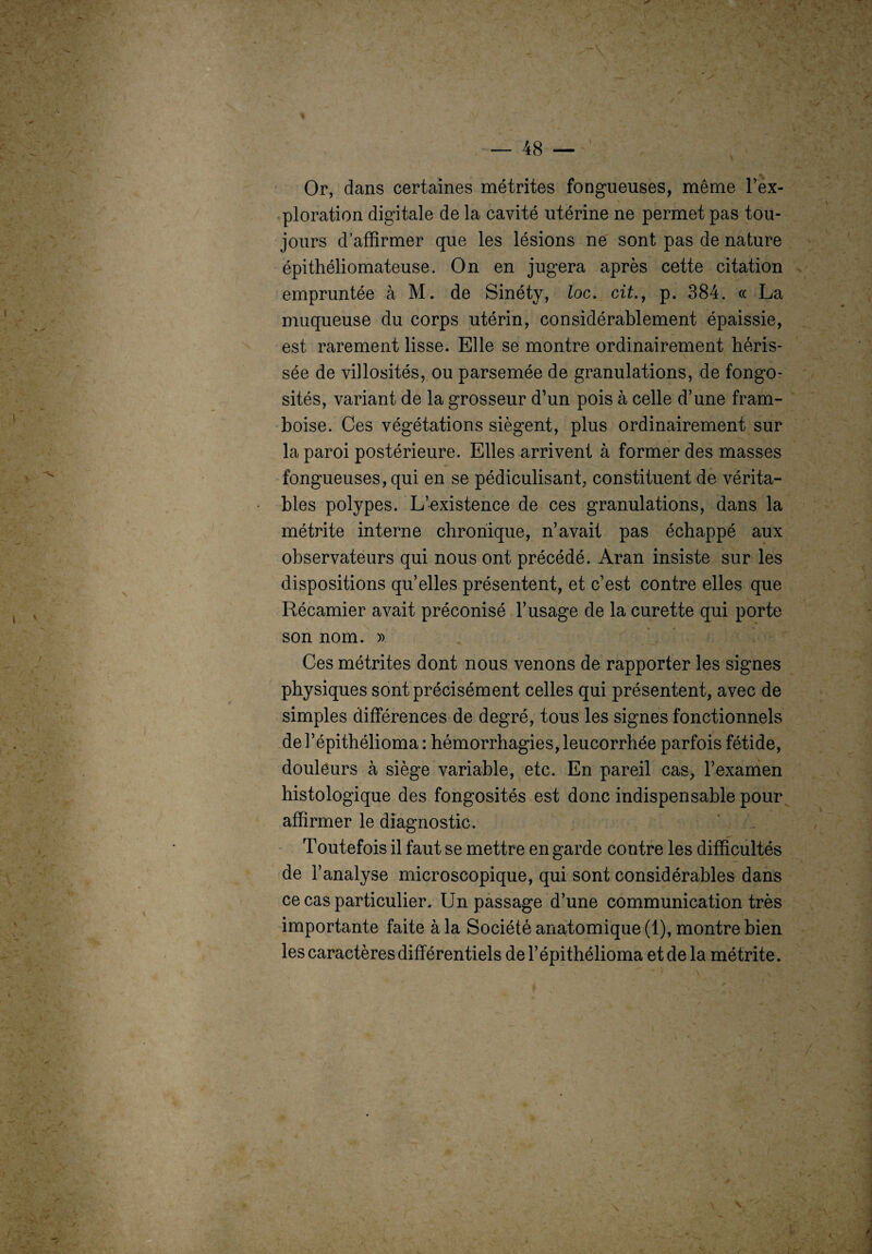 Or, dans certaines métrites fongueuses, même l’ex¬ ploration digitale de la cavité utérine ne permet pas tou¬ jours d’affirmer que les lésions ne sont pas de nature épithéliomateuse. On en jugera après cette citation empruntée à M. de Sinéty, loc. cit., p. 384. ce La muqueuse du corps utérin, considérablement épaissie, est rarement lisse. Elle se montre ordinairement héris¬ sée de villosités, ou parsemée de granulations, de fongo¬ sités, variant de la grosseur d’un pois à celle d’une fram¬ boise. Ces végétations siègent, plus ordinairement sur la paroi postérieure. Elles arrivent à former des masses fongueuses, qui en se pédiculisant, constituent de vérita¬ bles polypes. L’existence de ces granulations, dans la métrite interne chronique, n’avait pas échappé aux observateurs qui nous ont précédé. Aran insiste sur les dispositions qu’elles présentent, et c’est contre elles que Récamier avait préconisé l’usage de la curette qui porte son nom. ». Ces métrites dont nous venons de rapporter les signes physiques sont précisément celles qui présentent, avec de simples différences de degré, tous les signes fonctionnels de l’épithélioma : hémorrhagies, leucorrhée parfois fétide, douleurs à siège variable, etc. En pareil cas, l’examen histologique des fongosités est donc indispensable pour affirmer le diagnostic. Toutefois il faut se mettre en garde contre les difficultés de l’analyse microscopique, qui sont considérables dans ce cas particulier. Un passage d’une communication très importante faite à la Société anatomique (1), montre bien les caractères différentiels de l’épithélioma et de la métrite.