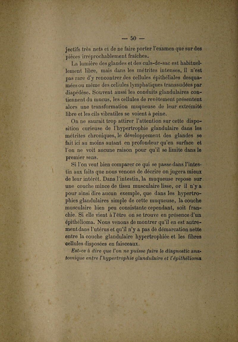 jectifs très nets et de ne faire porter F examen que sur des pièces irréprochablement fraîches. La lumière des glandes et des culs-de-sac est habituel¬ lement libre, mais dans les métrites intenses, il n’est pas rare d’y rencontrer des cellules épithéliales desqua- méesou même des cellules lymphatiques transsudées par diapédèse. Souvent aussi les conduits glandulaires con¬ tiennent du mucus, les cellules de revêtement présentent alors une transformation muqueuse de leur extrémité libre et les cils vibratiles se voient à peine. On ne saurait trop attirer l’attention sur cette dispo¬ sition curieuse de l’hypertrophie glandulaire dans les métrites chroniques, le développement des glandes se fait ici au moins autant en profondeur qu’en surface et l’on ne voit aucune raison pour qu’il se limite dans le premier sens. Si l’on veut bien comparer ce qui se passe dans l’intes¬ tin aux faits que nous venons de décrire on jugera mieux de leur intérêt. Dans l’intestin, la muqueuse repose sur une couche mince de tissu musculaire lisse, or il n’y a pour ainsi dire aucun exemple, que dans les hypertro¬ phies glandulaires simple de cette muqueuse, la couche musculaire bien peu consistante cependant, soit fran¬ chie. Si elle vient à l’être on se trouve en présence d’un épithélioma. Nous venons de montrer qu’il en est autre¬ ment dans l’utérus et qu’il n’y a pas de démarcation nette entre la couche glandulaire hypertrophiée et les fibres cellules disposées en faisceaux. Est-ce à dire que Von ne puisse faire le diagnostic ana- fornique entre Vhypertrophie glandulaire et Vépithélioma,