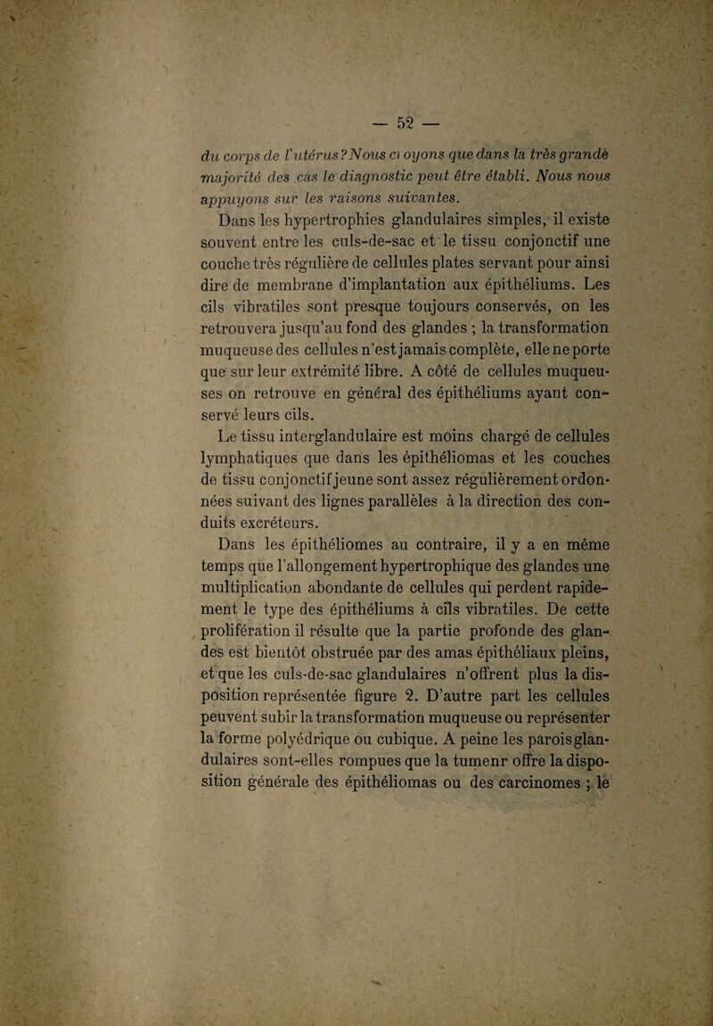 / — 52 — \ du corps de Vutérus?Nous ci oijons que dans la très grande majorité des cas le diagnostic peut être établi. Nous nous appuyons sur les raisons suivantes. Dans les hypertrophies glandulaires simples, il existe souvent entre les culs-de-sac et le tissu conjonctif une couche très régulière de cellules plates servant pour ainsi dire de membrane d’implantation aux épithéliums. Les cils vibratiles sont presque toujours conservés, on les retrouvera jusqu’au fond des glandes ; la transformation muqueuse des cellules n’est jamais complète, elle ne porte que sur leur extrémité libre. A côté de cellules muqueu¬ ses on retrouve en général des épithéliums ayant con¬ servé leurs cils. Le tissu interglandulaire est moins chargé de cellules lymphatiques que dans les épithéliomas et les couches de tissu conjonctif jeune sont assez régulièrement ordon¬ nées suivant des lignes parallèles à la direction des con¬ duits excréteurs. Dans les épithéliomes au contraire, il y a en même temps que l’allongement hypertrophique des glandes une multiplication abondante de cellules qui perdent rapide¬ ment le type des épithéliums à cils vibratiles. De cette prolifération il résulte que la partie profonde des glan¬ des est bientôt obstruée par des amas épithéliaux pleins, et que les culs-de-sac glandulaires n’offrent plus la dis¬ position représentée figure 2. D’autre part les cellules peuvent subir la transformation muqueuse ou représenter la forme polyédrique ou cubique. A peine les parois glan¬ dulaires sont-elles rompues que la tumenr offre la dispo¬ sition générale des épithéliomas ou des carcinomes ; le V V