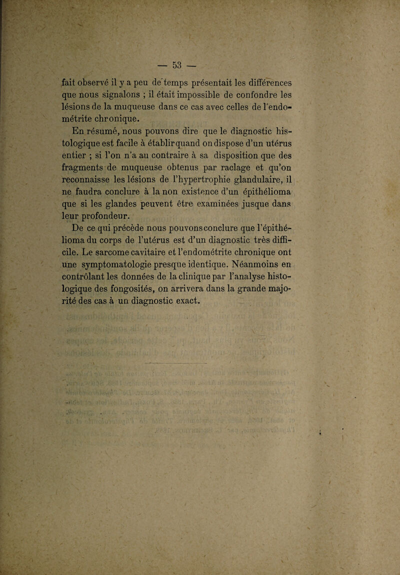 fait observé il y a peu de'demps présentait les différences que nous signalons ; il était impossible de confondre les lésions de la muqueuse dans ce cas avec celles de l’endo¬ métrite chronique. En résumé, nous pouvons dire que le diagnostic his¬ tologique est facile à établir quand on dispose d’un utérus entier ; si l’on n’a au contraire à sa disposition que des fragments de muqueuse obtenus par raclage et qu’on reconnaisse les lésions de l’hypertrophie glandulaire, il ne faudra conclure à la non existence d’un épithélioma que si les glandes peuvent être examinées jusque dans leur profondeur. De ce qui précède nous pouvons conclure que l1 épithé¬ lioma du corps de l’utérus est d’un diagnostic très diffi¬ cile. Le sarcome cavitaire et l’endométrite chronique ont une symptomatologie presque identique. Néanmoins en contrôlant les données de la clinique par l’analyse histo¬ logique des fongosités, on arrivera dans la grande majo¬ rité des cas à un diagnostic exact.