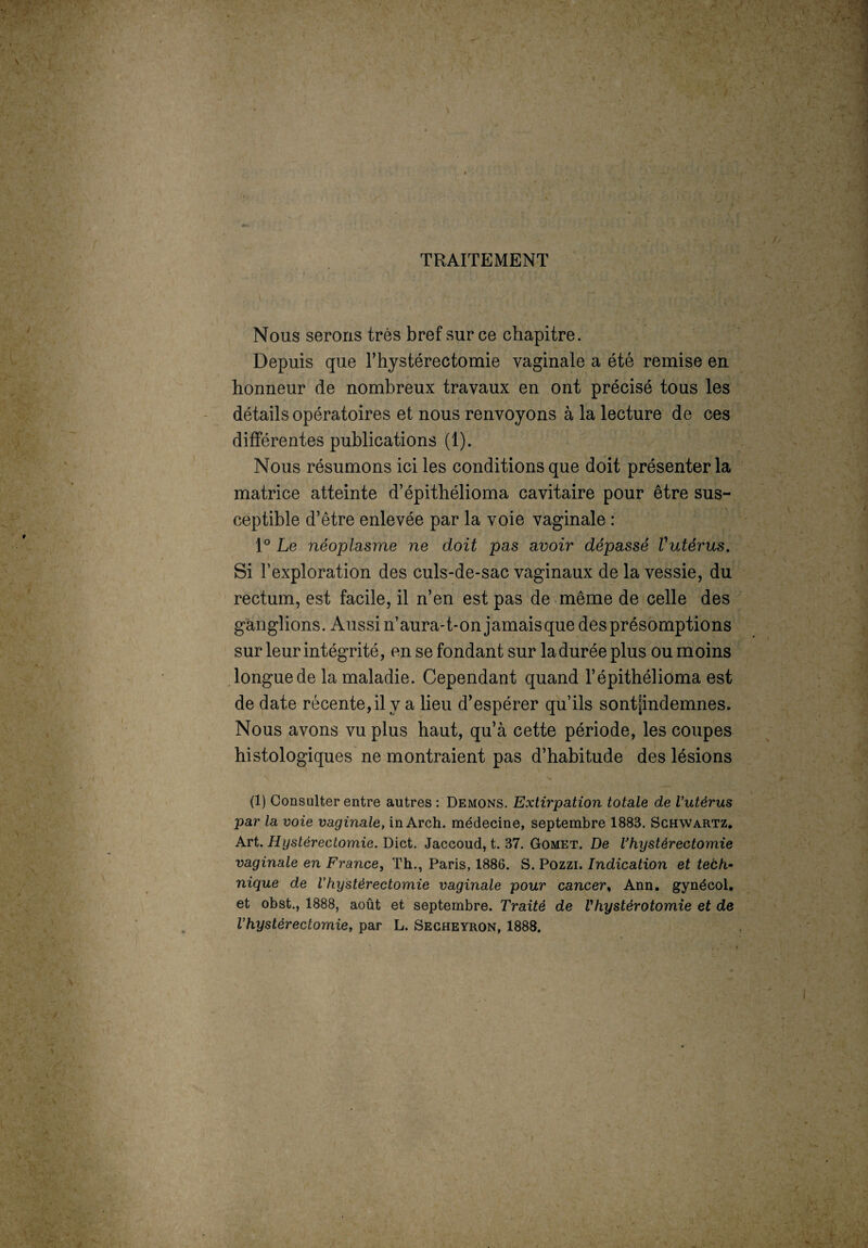 TRAITEMENT Nous serons très bref sur ce chapitre. Depuis que l’hystérectomie vaginale a été remise en honneur de nombreux travaux en ont précisé tous les détails opératoires et nous renvoyons à la lecture de ces différentes publications (1). Nous résumons ici les conditions que doit présenter la matrice atteinte d’épithélioma cavitaire pour être sus¬ ceptible d’être enlevée par la voie vaginale : 1° Le néoplasme ne doit pas avoir dépassé Vutérus. Si l’exploration des culs-de-sac vaginaux de la vessie, du rectum, est facile, il n’en est pas de même de celle des ganglions. Aussi n’aura-t-on jamaisque des présomptions sur leur intégrité, en se fondant sur la durée plus ou moins longue de la maladie. Cependant quand l’épithélioma est de date récente, il y a lieu d’espérer qu’ils sontpndemnes. Nous avons vu plus haut, qu’à cette période, les coupes histologiques ne montraient pas d’habitude des lésions (1) Consulter entre autres : Démons. Extirpation totale de Vutérus par la voie vaginale, in Arch. médecine, septembre 1883. Schwartz. Art. Hystérectomie. Dict. Jaccoud, t. 37. Gomet. De Vhystérectomie vaginale en France, Th., Paris, 1886. S. Pozzi. Indication et tech¬ nique de Vhystérectomie vaginale pour cancer, Ann. gynécol. et obst., 1888, août et septembre. Traité de Vhystérotomie et de Vhystérectomie, par L. Secheyron, 1888.