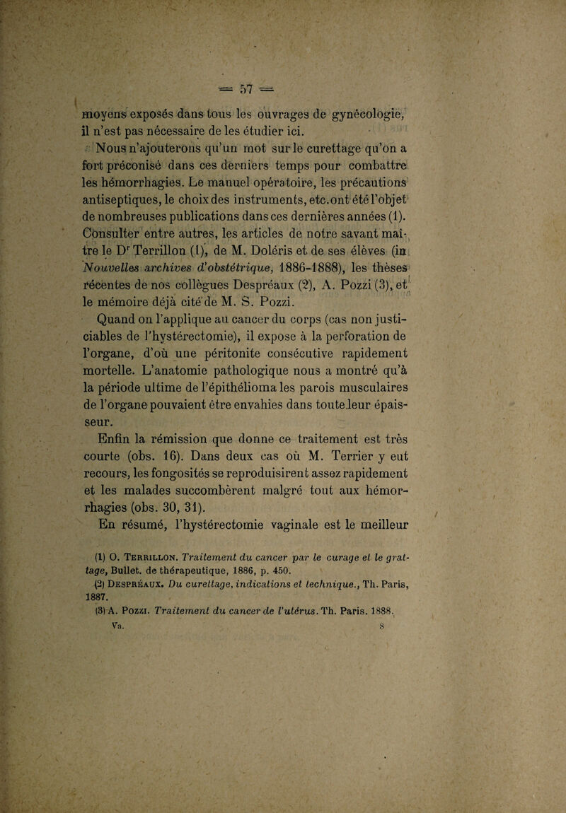 moyens exposés dans tous les ouvrages de gynécologie, il n’est pas nécessaire de les étudier ici. Nous n’ajouterons qu’un mot sur le curettage qu’on a fort préconisé dans ces derniers temps pour combattre les hémorrhagies. Le manuel opératoire, les précautions antiseptiques, le choix des instruments, etc.ont été l’objet de nombreuses publications dans ces dernières années (1). Consulter entre autres, les articles de notre savant mai- tre le Dr Terrillon (1), de M. Doléris et de ses élèves (in Nouvelles archives d'obstétrique, 1886-1888), les thèses I récentes de nos collègues Despréaux (2), A. Pozzi(3),et le mémoire déjà cité de M. S. Pozzi. Quand on l’applique au cancer du corps (cas non justi¬ ciables de J'hystérectomie), il expose à la perforation de l’organe, d’où une péritonite consécutive rapidement mortelle. L’anatomie pathologique nous a montré qu’à la période ultime de l’épithélioma les parois musculaires de l’organe pouvaient être envahies dans toute .leur épais¬ seur. Enfin la rémission que donne ce traitement est très courte (obs. 16). Dans deux cas ou M. Terrier y eut recours, les fongosités se reproduisirent assez rapidement et les malades succombèrent malgré tout aux hémor¬ rhagies (obs. 30, 31). En résumé, l’hystérectomie vaginale est le meilleur (1) O. Terrillon. Traitement du cancer par le curage et le grat¬ tage, Bullet. de thérapeutique, 1886, p. 450. (2) Despréaux. Du curettage, indications et technique., Th. Paris, 1887. (3) A. Pozzi. Traitement du cancer de l'utérus. Th. Paris. 1888. Va. 8