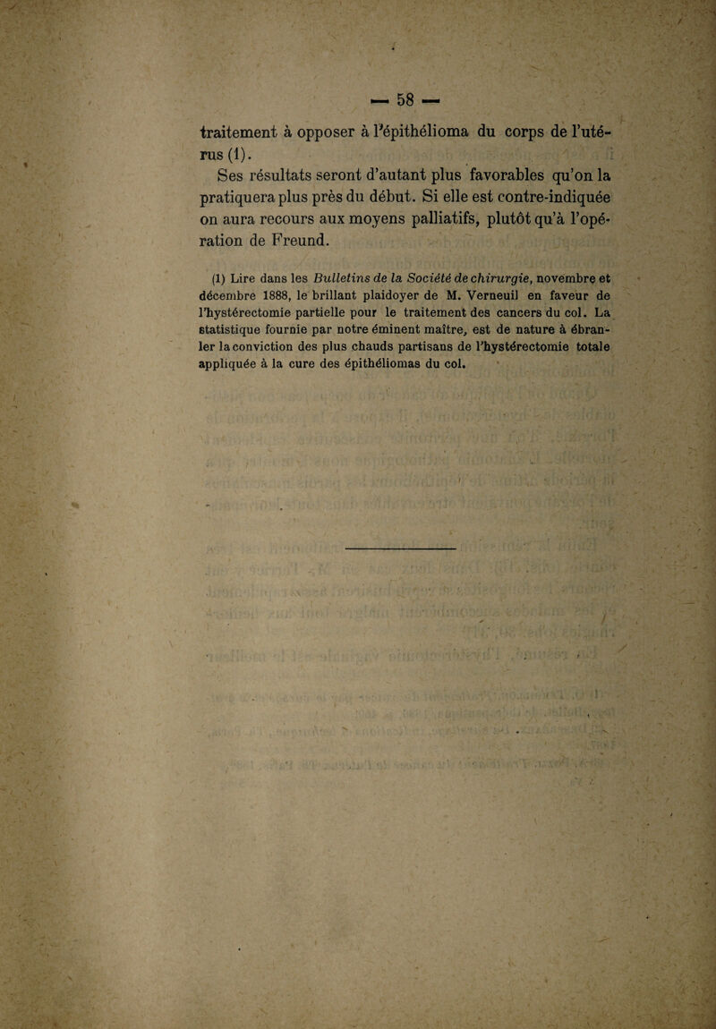 traitement à opposer à Pépithélioma du corps de l’uté- rus(l). : Ses résultats seront d’autant plus favorables qu’on la pratiquera plus près du début. Si elle est contre-indiquée on aura recours aux moyens palliatifs, plutôt qu’à l’opé¬ ration de Freund. (1) Lire dans les Bulletins de la Société de chirurgie, novembre et décembre 1888, le brillant plaidoyer de M. Verneuil en faveur de l’hystérectomie partielle pour le traitement des cancers du col. La statistique fournie par notre éminent maître, est de nature à ébran¬ ler la conviction des plus chauds partisans de Lhystérectomie totale appliquée à la cure des épithéliomas du col.