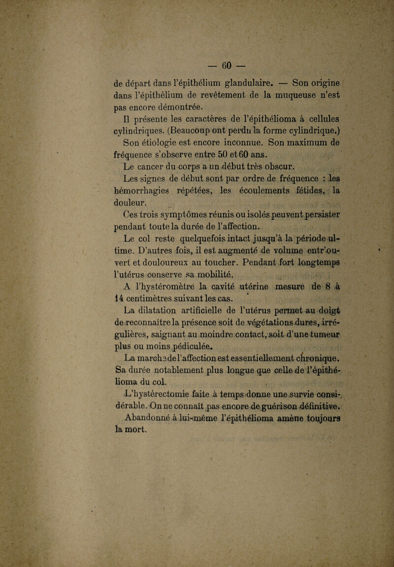 de départ dans l’épithélium glandulaire. — Son origine dans l’épithélium de revêtement de la muqueuse n’est pas encore démontrée. Il présente les caractères de l’épithélioma à cellules cylindriques. (Beaucoup ont perdu la forme cylindrique.) Son étiologie est encore inconnue. Son maximum de fréquence s’observe entre 50 et 60 ans. Le cancer du corps a un début très obscur. Les signes de début sont par ordre de fréquence : les hémorrhagies répétées, les écoulements fétides, la douleur. Ces trois symptômes réunis ou isolés peuvent persister pendant toute la durée de l’affection. Le col reste quelquefois intact jusqu’à la période ul¬ time. D’autres fois, il est augmenté de volume entr’ou- vert et douloureux au toucher. Pendant fort longtemps l’utérus conserve sa mobilité. 1 A l’hystéromètre la cavité utérine mesure de 8 à 14 centimètres suivant les cas. La dilatation artificielle de l’utérus permet au doigt de reconnaître la présence soit de végétations dures, irré¬ gulières, saignant au moindre contact, soit d’une tumeur plus ou moins pédiculée. La marche de l’affection est essentiellement chronique. Sa durée notablement plus longue que celle de Lépithé- lioma du col. L’hystérectomie faite à temps donne une survie consi-, dérable. On ne connaît pas encore de guérison définitive. Abandonné àluwnême l’épithélioma amène toujours la mort.