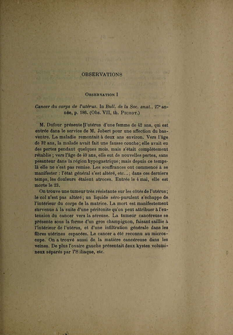 OBSERVATIONS Observation I Cancer du corps de Vutérus. In Bull, de la Soc. anat., 27e an¬ née, p. 186. (Obs. VII, th. Pighot.) M. Dufour présente frutérus d’une femme de 42 ans, qui est entrée dans le service de M. Jobert pour une affection du bas- ventre. La maladie remontait à deux ans environ. Vers l’âge de 32 ans, la malade avait fait une fausse couche; elle avait eu des pertes pendant quelques mois, mais s’était complètement rétablie ; vers l'age de 40 ans, elle eut de nouvelles pertes, sans pesanteur dans la région hypogastrique; mais depuis ce temps- là elle ne s’est pas remise. Les souffrances ont commencé à se manifester : l’état général s’est altéré, etc...; dans ces derniers temps, les douleurs étaient atroces. Entrée le 4 mai, elle est morte le 23. On trouve une tumeur très résistante sur les côtés de l’utérus ; le col n’est pas altéré ; un liquide séro-purulent s’échappe de l’intérieur du corps de la matrice. La mort est manifestement sùrvenue à la suite d’une péritonite qu’on peut attribuer à l’ex- ténsion du cancer vers la séreuse. La tumeur cancéreuse se présente sous la forme d’un gros champignon, faisant saillie à l’intérieur de l’utérus, et d’une infiltration générale dans les fibres utérines espacées. Le cancer a été reconnu au micros¬ cope. On a trouvé aussi de la matière cancéreuse dans les veines. De plus l’ovaire gauche présentait deux kystes volumi¬ neux séparés par l’S iliaque, etc.