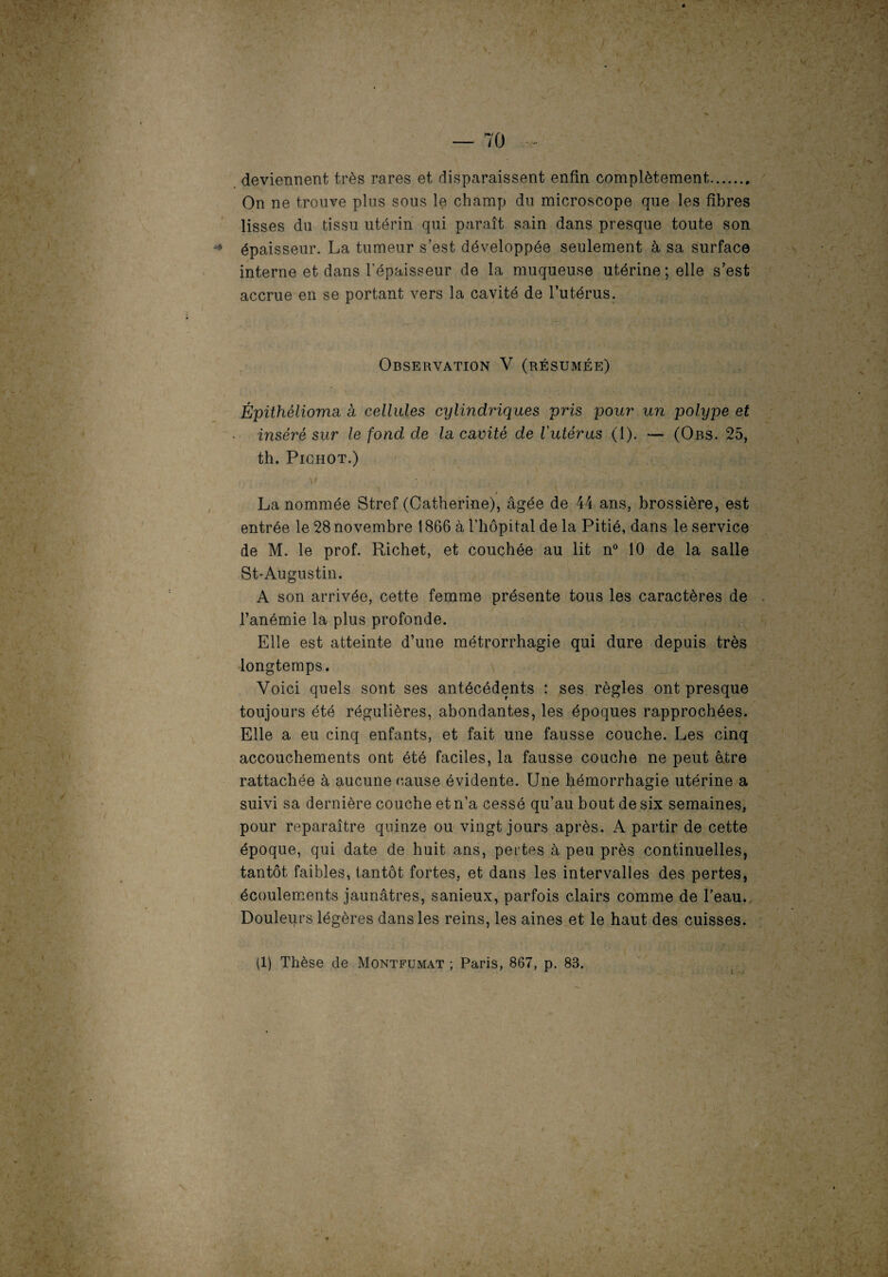 A ' - — 70 v- :- | / m-H deviennent très rares et disparaissent enfin complètement. On ne trouve plus sous le champ du microscope que les fibres lisses du tissu utérin qui paraît sain dans presque toute son épaisseur. La tumeur s est développée seulement à sa surface \ interne et dans l'épaisseur de la muqueuse utérine ; elle s’est accrue en se portant vers la cavité de l’utérus. Observation V (résumée) Épithélioma à cellules cylindriques pris pour un polype et inséré sur le fond de la cavité de l'utérus (1). — (Obs. 25, th. PlGHOT.) La nommée Stref (Catherine), âgée de 44 ans, brossière, est entrée le 28 novembre 1866 à l’hôpital de la Pitié, dans le service de M. le prof. Richet, et couchée au lit n° 10 de la salle St-Augustin. A son arrivée, cette femme présente tous les caractères de . l’anémie la plus profonde. Elle est atteinte d’une métrorrhagie qui dure depuis très longtemps. Voici quels sont ses antécédents : ses règles ont presque toujours été régulières, abondantes, les époques rapprochées. Elle a eu cinq enfants, et fait une fausse couche. Les cinq accouchements ont été faciles, la fausse couche ne peut être rattachée à aucune cause évidente. Une hémorrhagie utérine a suivi sa dernière couche et n’a cessé qu’au bout de six semaines, pour reparaître quinze ou vingt jours après. A partir de cette époque, qui date de huit ans, pertes à peu près continuelles, tantôt faibles, tantôt fortes, et dans les intervalles des pertes, écoulements jaunâtres, sanieux, parfois clairs comme de l’eau. Douleurs légères dans les reins, les aines et le haut des cuisses. (1) Thèse de Montfumat ; Paris, 867, p. 83.