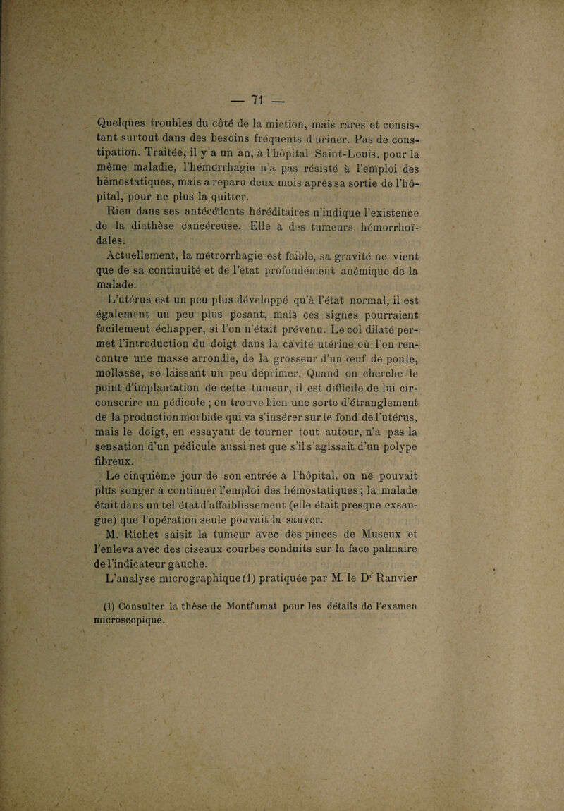 Quelques troubles du côté de la miction, mais rares et consis¬ tant surtout dans des besoins fréquents d’uriner. Pas de cons¬ tipation. Traitée, il y a un an, à l'hôpital Saint-Louis, pour la même maladie, l’hémorrhagie n’a pas résisté à l’emploi des hémostatiques, mais a reparu deux mois après sa sortie de l’hô¬ pital, pour ne plus la quitter. Rien dans ses antécédents héréditaires n’indique l’existence de la diathèse cancéreuse. Elle a des tumeurs hémorrhoï- dales. Actuellement, la métrorrhagie est faible, sa gravité ne vient que de sa continuité et de l’état profondément anémique de la malade. L’utérus est un peu plus développé qu’à l’état normal, il est également un peu plus pesant, mais ces signes pourraient facilement échapper, si l’on n'était prévenu. Le col dilaté per¬ met l’introduction du doigt dans la cavité utérine où l'on ren¬ contre une masse arrondie, de la grosseur d’un œuf de poule, mollasse, se laissant un peu déprimer. Quand on cherche le point d’implantation de cette tumeur, il est difficile de lui cir¬ conscrire un pédicule ; on trouve bien une sorte d’étranglement de la production morbide qui va s’insérer sur le fond de l’utérus, mais le doigt, en essayant de tourner tout autour, n’a pas la sensation d’un pédicule aussi net que s’il s’agissait d’un polype fibreux. Le cinquième jour de son entrée à l’hôpital, on ne pouvait plus songer à continuer l’emploi des hémostatiques ; la malade était dans un tel état d'affaiblissement (elle était presque exsan¬ gue) que l’opération seule pouvait la sauver. M. Richet saisit la tumeur avec des pinces de Museux et l’enleva avec des ciseaux courbes conduits sur la face palmaire de l’indicateur gauche. L’analyse micrographique (1) pratiquée par M. le Dr Ranvier (1) Consulter la thèse de Montfumat pour les détails de l’examen microscopique.
