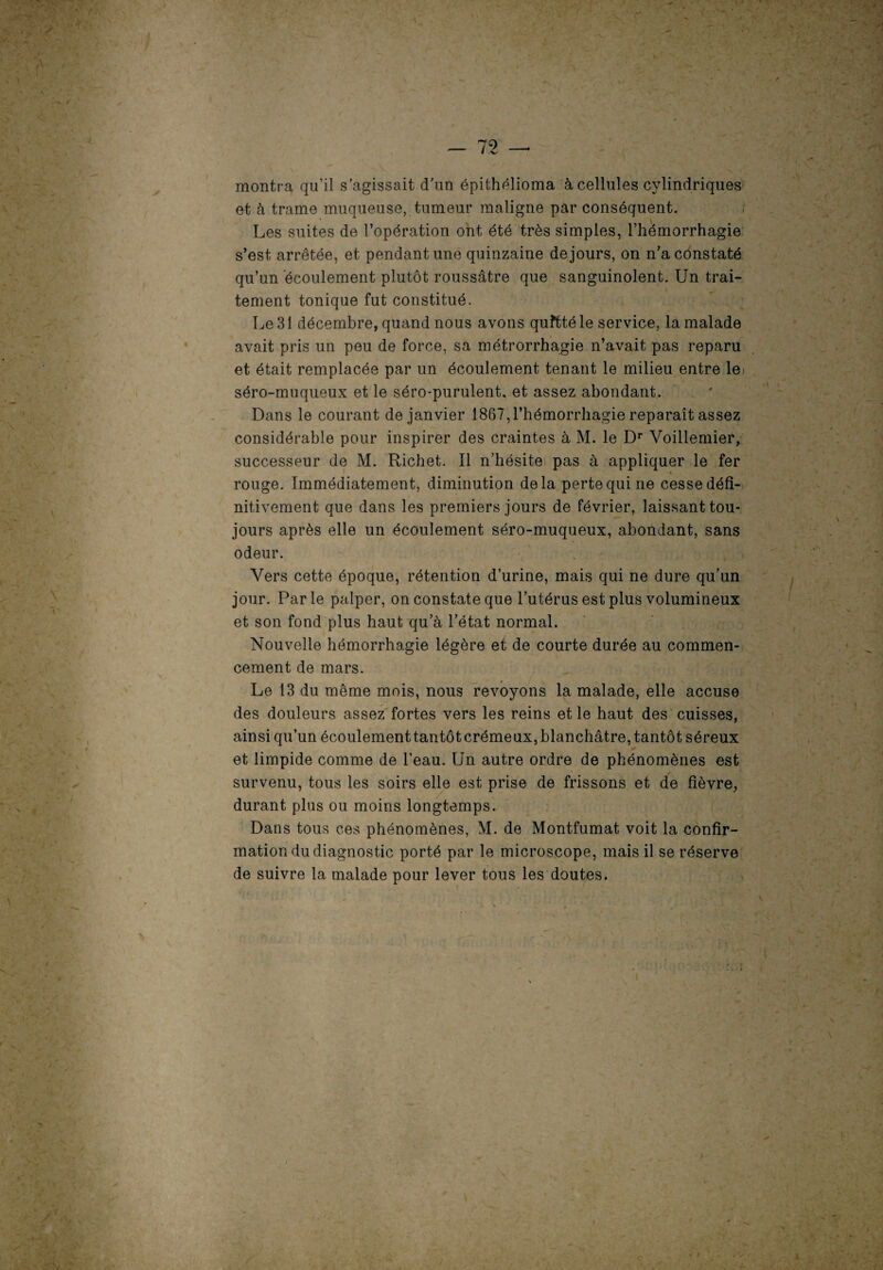 ' » montra qu’il s'agissait d'un épithélioma à cellules cylindriques et à trame muqueuse, tumeur maligne par conséquent. Les suites de l’opération ont été très simples, l’hémorrhagie s’est arrêtée, et pendant une quinzaine de jours, on n’a constaté qu’un écoulement plutôt roussâtre que sanguinolent. Un trai¬ tement tonique fut constitué. Le 31 décembre, quand nous avons quftté le service, la malade avait pris un peu de force, sa métrorrhagie n’avait pas reparu et était remplacée par un écoulement tenant le milieu entre le séro-muqueux et le séro-purulent, et assez abondant. Dans le courant de janvier 1867,l’hémorrhagie reparaît assez considérable pour inspirer des craintes à M. le Dr Voillemier, successeur de M. Richet. Il n’hésite pas à appliquer le fer rouge. Immédiatement, diminution delà perte qui ne cesse défi¬ nitivement que dans les premiers jours de février, laissant tou¬ jours après elle un écoulement séro-muqueux, abondant, sans odeur. Vers cette époque, rétention d’urine, mais qui ne dure qu’un jour. Parle palper, on constate que l’utérus est plus volumineux et son fond plus haut qu’à l’état normal. Nouvelle hémorrhagie légère et de courte durée au commen¬ cement de mars. Le 13 du même mois, nous revoyons la malade, elle accuse des douleurs assez fortes vers les reins et le haut des cuisses, ainsi qu’un écoulementtantôtcrémeux,blanchâtre, tantôt séreux et limpide comme de l’eau. Un autre ordre de phénomènes est survenu, tous les soirs elle est prise de frissons et de fièvre, durant plus ou moins longtemps. Dans tous ces phénomènes, M. de Montfumat voit la confir¬ mation du diagnostic porté par le microscope, mais il se réserve de suivre la malade pour lever tous les doutes. '/