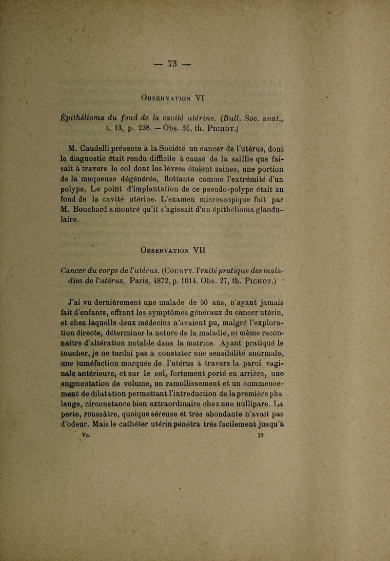 - * I — 73 — Épithélioma du fond de la cavité utérine. (Bull. Soc. anat t. 13, p. 238. — Obs. 26, th. Pichot.) M. Caudelli présente à la Société un cancer de l’utérus, dont le diagnostic était rendu difficile à cause de la saillie que fai¬ sait à travers le col dont les lèvres étaient saines, une portion de la muqueuse dégénérée, flottante comme l’extrémité d’un polype, Le point d’implantation de ce pseudo-polype était au fond de la cavité utérine. L’examen microscopique fait par M. Bouchard a montré qu’il s’agissait d’un épithélioma glandu¬ laire. * \ Observation VII Cancer du corps de l'utérus. (Courty. Traité pratique des mala¬ dies de Vutérus, Paris, 4872, p. 1014. Obs. 27, th. Pichot.) ' J’ai vu dernièrement une malade de 50 ans, n’ayant jamais fait d’enfants, offrant les symptômes généraux du cancer utérin, et chez laquelle deux médecins n’avaient pu, malgré l’explora¬ tion directe, déterminer la nature de la maladie, ni même recon¬ naître d’altération notable dans la matrice. Ayant pratiqué le » toucher, je ne tardai pas à constater une sensibilité anormale, une tuméfaction marquée de l’utérus à travers la paroi vagi¬ nale antérieure, et sur le col, fortement porté en arrière, une augmentation de volume, un ramollissement et un commence¬ ment de dilatation permettant l’introduction de la première pha lange, circonstance bien extraordinaire chez une nullipare. La perte, roussâtre, quoique séreuse et très abondante n’avait pas d’odeur. Mais le cathéter utérin pénétra très facilement jusqu’à Va. 10 t