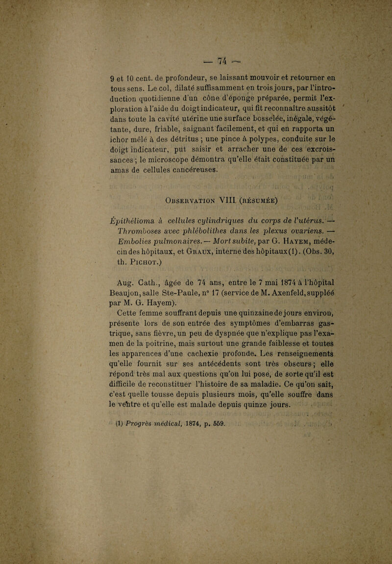 9 et 10 cent, de profondeur, se laissant mouvoir et retourner en tous sens. Le col, dilaté suffisamment en trois jours, par l’intro¬ duction quotidienne d’un cône d’éponge préparée, permit l’ex¬ ploration à l’aide du doigt indicateur, qui fit reconnaître aussitôt dans toute la cavité utérine une surface bosselée, inégale, végé¬ tante, dure, friable, saignant facilement, et qui en rapporta un ichor mêlé à des détritus ; une pince à polypes, conduite sur le doigt indicateur, put saisir et arracher une de ces excrois¬ sances ; le microscope démontra qu’elle était constituée par un amas de cellules cancéreuses. ; : 1 ■ . ; i * • ■ : . ; Observation VIII (résumée) Épithélioma à cellules cylindriques du corps de Vutérus.— Thromboses avec phlébolithes dans les plexus ovariens. — Embolies pulmonaires. — Mort subite, par G. Hayem, méde¬ cin des hôpitaux, et Graux, interne des hôpitaux(l). (Obs. 30, th. Pichot.) Aug. Cath., âgée de 74 ans, entre le 7 mai 1874 à l’hôpital Beaujon, salle Ste-Paule, n° 17 (service de M. Axenfeld,suppléé par M. G. Hayem). Cette femme souffrant depuis une quinzaine de jours environ, présente lors de son entrée des symptômes d’embarras gas¬ trique, sans fièvre, un peu de dyspnée que n’explique pas l’exa¬ men de la poitrine, mais surtout une grande faiblesse et toutes les apparences d’une cachexie profonde. Les renseignements qu’elle fournit sur ses antécédents sont très obscurs ; elle répond très mal aux questions qu’on lui pose, de sorte qu’il est difficile de reconstituer l’histoire de sa maladie. Ce qu’on sait, c’est quelle tousse depuis plusieurs mois, qu’elle souffre dans le veîitre et qu’elle est malade depuis quinze jours. (1) Progrès médical, 1874, p. 559.
