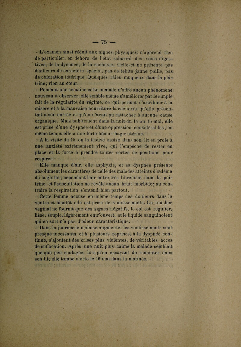 * L'examen ainsi réduit aux signes physiques, n’apprend rien de particulier, en dehors de l’état saburral des voies diges- ' tives, de la dyspnée, de la cachexie. Celle-ci ne présente pas d’ailleurs de caractère spécial, pas de teinte jaune paille, pas de coloration ictérique. Quelques râles muqueux dans la poi¬ trine ; rien au coeur. Pendant une semaine cette malade n’offre aucun phénomène nouveau à observer, elle semble même s’améliorer par le simple fait de la régularité du régime, ce qui permet d’attribuer à la misère et à la mauvaise nourriture la cachexie qu’elle présen¬ tait à son entrée et qu’on n’avait pu rattacher à aucune cause organique. Mais subitement, dans la nuit du 14 au 15 mai, elle est prise d’une dyspnée et d’une oppression considérables; en même temps elle a une forte hémorrhagie utérine. A la visite du 15, on la trouve assise dans son lit en proie à une anxiété extrêmement vive, qui l’empêche de rester en place et la force à prendre toutes sortes de positions pour respirer. . Elle manque d’air, elle asphyxie, et sa dyspnée présente absolument les caractères de celle des malades atteints d’oedème de la glotte ; cependant l’air entre très librement dans la poi¬ trine, et l’auscultation ne révèle aucun bruit morbide; au con¬ traire la respiration s’entend bien partout. Cette femme accuse en même temps des douleurs dans le ventre et bientôt elle est prise de vomissements. Le toucher vaginal ne fournit que des signes négatifs, le col est régulier, lisse, souple, légèrement entr’ouvert, et le liquide sanguinolent qui en sort n’a pas d’odeur caractéristique. Dans la journée le malaise augmente, les vomissements sont presque incessants et à plusieurs reprises, à la dyspnée con¬ tinue, s’ajoutent des crises plus violentes, de véritables accès de suffocation. Après une nuit plus calme la malade semblait quelque peu soulagée, lorsqu’en essayant de remonter dans son lit, elle tombe morte le 16 mai dans la matinée.