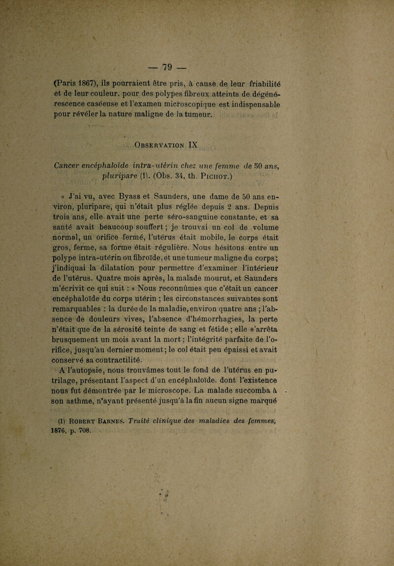 (Paris 1867), ils pourraient être pris, à cause de leur friabilité et de leur couleur, pour des polypes fibreux atteints de dégéné¬ rescence caséeuse et l’examen microscopique est indispensable pour révéler la nature maligne de la tumeur. Observation IX Cancer encêphaloïde intra-utérin chez une femme de 60 ans, pluripare (1). (Obs. 34, th. Pichot.) « J’ai vu, avec Byass et Saunders, une dame de 50 ans en¬ viron, pluripare, qui n’était plus réglée depuis 2 ans. Depuis trois ans, elle avait une perte séro-sanguine constante, et sa santé avait beaucoup souffert ; je trouvai un col de volume normal, un orifice fermé, l’utérus était mobile, le corps était gros, ferme, sa forme était régulière. Nous hésitons entre un polype intra-utérin ou fibroïde, et une tumeur maligne du corps ; j’indiquai la dilatation pour permettre d’examiner l’intérieur de l’utérus. Quatre mois après, la malade mourut, et Saunders m’écrivit ce qui suit : « Nous reconnûmes que c’était un cancer encêphaloïde du corps utérin ; les circonstances suivantes sont remarquables : la durée de la maladie, environ quatre ans ; l’ab¬ sence de douleurs vives, l’absence d’hémorrhagies, la perte n’était que de la sérosité teinte de sang et fétide ; elle s’arrêta brusquement un mois avant la mort ; l’intégrité parfaite de l’o¬ rifice, jusqu’au dernier moment; le col était peu épaissi et avait conservé sa contractilité. A l’autopsie, nous trouvâmes tout le fond de l’utérus en pu- trilage, présentant l’aspect d’an encêphaloïde. dont l’existence nous fut démontrée par le microscope. La malade succomba à son asthme, n’ayant présenté jusqu’à la fin aucun signe marqué ” ' ' ‘ • • ' • ' ' ! (1) Robert Barnes. Traité clinique des maladies des femmes, 1876, p. 708. Ot * >}■