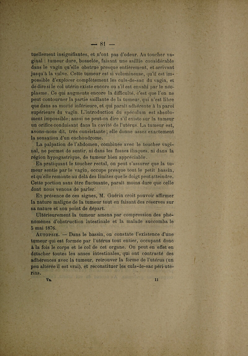 N ’ — 81 — tueliement insignifiantes, et n'ont pas d'odeur. Au toucher va¬ ginal : tumeur dure, bosselée, faisant une saillie considérable dans le vagin qu’elle obstrue presque entièrement, et arrivant jusqu’à la vulve. Cette tumeur est si volumineuse, qu’il est im¬ possible d’explorer complètement les culs-de-sac du vagin, et dé dire si le col utérin existe encore ou s’il est envahi par le néo¬ plasme. Ce qui augmente encore la difficulté, c’est que l’on ne peut contourner la partie saillante de la tumeur, qui n’est libre que dans sa moitié inférieure, et qui paraît adhérente à la paroi supérieure du vagin. L’introduction du spéculum est absolu¬ ment impossible; aussi ne peut-on dire s’il existe sur la tumeur un orifice conduisant dans la cavité de l’utérus. La tumeur est, avons-nous dit, très consistante ; elle donne assez exactement la sensation.d’un enchondrome. La palpation de l’abdomen, combinée avec le toucher vagi¬ nal, ne permet de sentir, ni dans les fosses iliaques, ni dans la région hypogastrique, de tumeur bien appréciable. En pratiquant le toucher rectal, on peut s’assurer que la tu¬ meur sentie parle vagin, occupe presque tout le petit bassin, et qu’elle remonte au delà des limites que le doigt peutatteindre. Cette portion sans être fluctuante, paraît moins dure que celle dont nous venons de parler! En présence de ces signes, M. Guérin croit pouvoir affirmer la nature maligne de la tumeur tout en faisant des réserves sur sa nature et son point de départ. Ultérieurement la tumeur amena par compression des phé¬ nomènes d’obstruction intestinale et la malade succomba le 5 mai 1876. Autopsie. — Dans le bassin, on constate l’existence d’une tumeur qui est formée par l'utérus tout entier, occupant donc à la fois le corps et le col de cet organe. On peut en effet en détacher toutes les anses intestinales, qui ont contracté des adhérences avec la tumeur, retrouver la forme de l’utérus (un peu altérée il est vrai), et reconstituer les culs-de-sac péri-uté- rins. • * Va. 11
