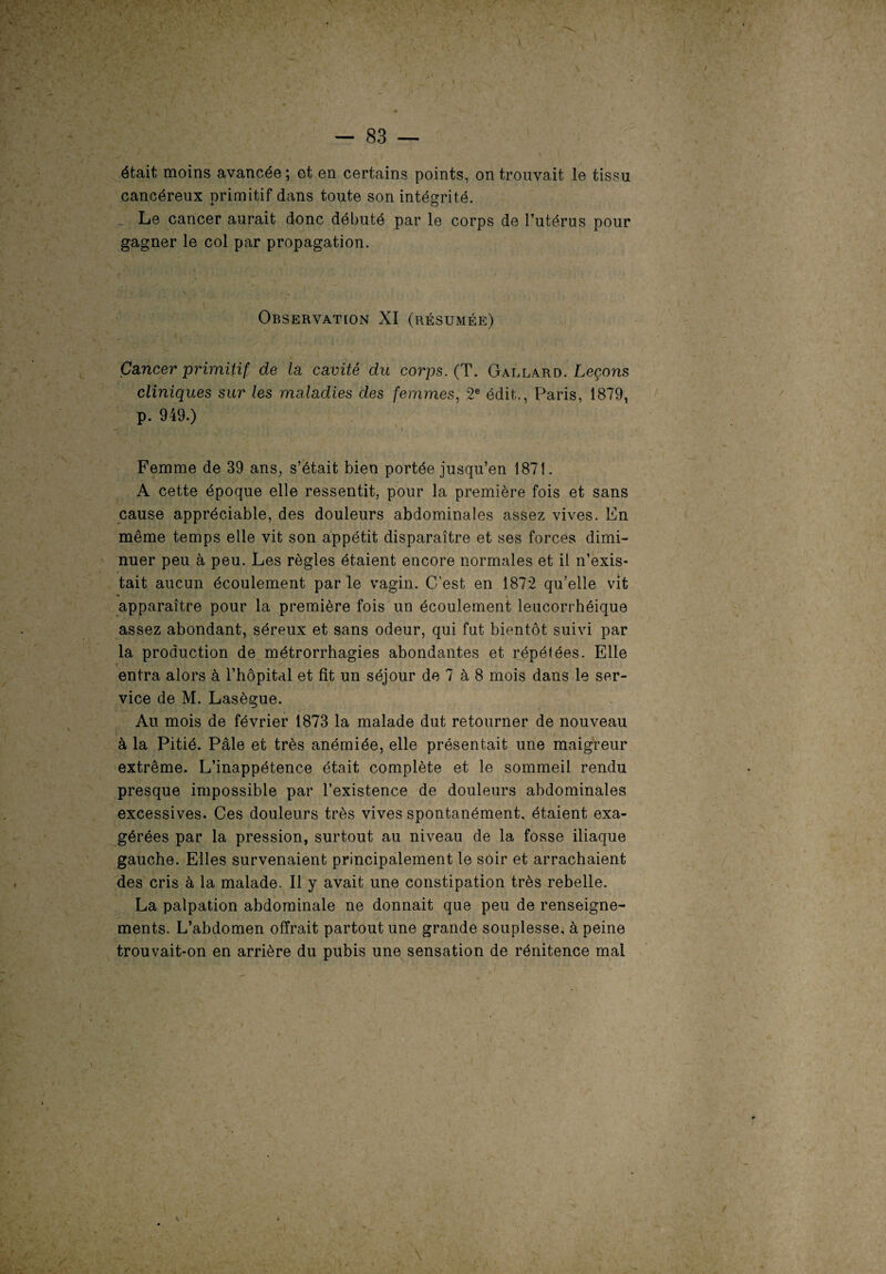 I — 83 — était moins avancée; et en certains points, on trouvait le tissu cancéreux primitif dans toute son intégrité. Le cancer aurait donc débuté par le corps de l’utérus pour gagner le col par propagation. Observation XI (résumée) Cancer primitif de la cavité du corps. ( T. Gallard .Leçons cliniques sur les maladies des femmes, 2e édit., Paris, 1879, p. 949.) Femme de 39 ans, s’était bien portée jusqu’en 1871. A cette époque elle ressentit, pour la première fois et sans cause appréciable, des douleurs abdominales assez vives. En même temps elle vit son appétit disparaître et ses forces dimi¬ nuer peu à peu. Les règles étaient encore normales et il n’exis¬ tait aucun écoulement par le vagin. C’est en 1872 qu’elle vit apparaître pour la première fois un écoulement leucorrhéique assez abondant, séreux et sans odeur, qui fut bientôt suivi par la production de métrorrhagies abondantes et répétées. Elle entra alors à l’hôpital et fît un séjour de 7 à 8 mois dans le ser¬ vice de M. Lasègue. Au mois de février 1873 la malade dut retourner de nouveau à la Pitié. Pâle et très anémiée, elle présentait une maigreur extrême. L’inappétence était complète et le sommeil rendu presque impossible par l’existence de douleurs abdominales excessives. Ces douleurs très vives spontanément, étaient exa¬ gérées par la pression, surtout au niveau de la fosse iliaque gauche. Elles survenaient principalement le soir et arrachaient des cris à la malade. Il y avait une constipation très rebelle. La palpation abdominale ne donnait que peu de renseigne¬ ments. L’abdomen offrait partout une grande souplesse, à peine trouvait-on en arrière du pubis une sensation de rénitence mal