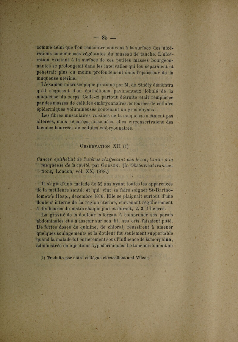 t I t ... — 85 — comme celui que l’on rencontre souvent à la surface des ulcé¬ rations couenneuses végétantes du museau de tanche. L’ulcé¬ ration existant à la surface de ces petites masses bourgeon- nantes se prolongeait dans les intervalles qui les séparaient et pénétrait plus ou moins profondément dans l’épaisseur de là muqueuse utérine. L’examen microscopique pratiqué par M. de Sinéty démontra qu’il s’agissait d’un épithélioma pavimenteux lobulé de la muqueuse du corps. Celle-ci partout détruite était remplacée par des masses de cellules embryonnaires, entourées de cellules épidermiques volumineuses contenant un gros noyaux. Les fibres musculaires voisines de la muqueuse n’étaient pas altérées, mais séparées, dissociées, elles circonscrivaient des lacunes bourrées de cellules embryonnaires. i Observation XII (1) Cancer épithélial de l’utérus n’affectant pas le col, limité à la muqueuse de la cavité, par Godson. (In Obstétrical transac¬ tions, London, vol. XX, 1878.) / •# Il s’agit d’une malade de 52 ans ayant toutes les apparences de la meilleure santé, et qui vint se faire soigner St-Bartho- lomew’s Hosp., décembre 1876. Elle se plaignait surtout d’une douleur interne de la région utérine, survenant régulièrement à dix heures du matin chaque jour et durant, 2, 3, 4 heures. La gravité de la douleur la forçait à comprimer ses parois abdominales et à s’asseoir sur son lit, ses cris faisaient pitié. De fortes doses de quinine, de chloral, réussirent à amener quelques soulagements et la douleur fut seulement supportable quand la malade fut entièrement sous l’influence de la morphine, administrée en injections hypodermiques. Le toucher donnait un (1) Traduite par notre collègue et excellent ami Vilcoq.