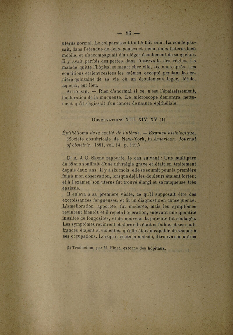 % > V - 86 — utérus normal. Le col paraissait tout à fait sain. La sonde pas¬ sait, dans l’étendue de deux pouces et demi, dans l'utérus bien mobile, et s'accompagnait d’un léger écoulement de sang clair. Il y avait parfois des pertes dans l’intervalle des règles. La malade quitte l’hôpital et meurt chez elle, six mois après. Les conditions étaient restées les mêmes, excepté pendant la der¬ nière quinzaine de sa vie où un écoulement léger, fétide, aqueux, eut lieu. Autopsie. — Rien d’anormal si ce n’est l’épaississement, l’induration de la muqueuse. Le microscope démontra nette¬ ment qu’il s’agissait d’un cancer dénaturé épithéliale. Observations XIII, XIV, XV (1) Épithélioma de la cavité de l'utérus. — Examen histologique. (Société obstétricale de New-York, in American. Journal of obstetric, 1881, vol. 14, p. 119.) Dr A. J. G, Skene rapporte le cas suivant : Une multipare de 38 ans souffrait d’une névralgie grave et était en traitement depuis deux ans. Il y a six mois, elle se soumit pourla première fois à mon observation, lorsque déjà les douleurs étaient fortes ; et à l’examen son utérus fut trouvé élargi et sa muqueuse très épaissie. Il enleva à sa première visite, ce qu’il supposait être des excroissances fongueuses, et fît un diagnostic en conséquence. L’amélioration apportée fut modérée, mais les symptômes revinrent bientôt et il répéta l’opération, enlevant une quantité inusitée de fongosités, et de nouveau la patiente fut soulagée. Les symptômes revinrent et alors elle était si faible, et ses souf¬ frances étaient si violentes, qu’elle était incapable de vaquer à ses occupations. Lorsqu'il visita la malade, il trouva son utérus (1) Traduction, par M. Finet, externe des hôpitaux. A i- Vl >• y