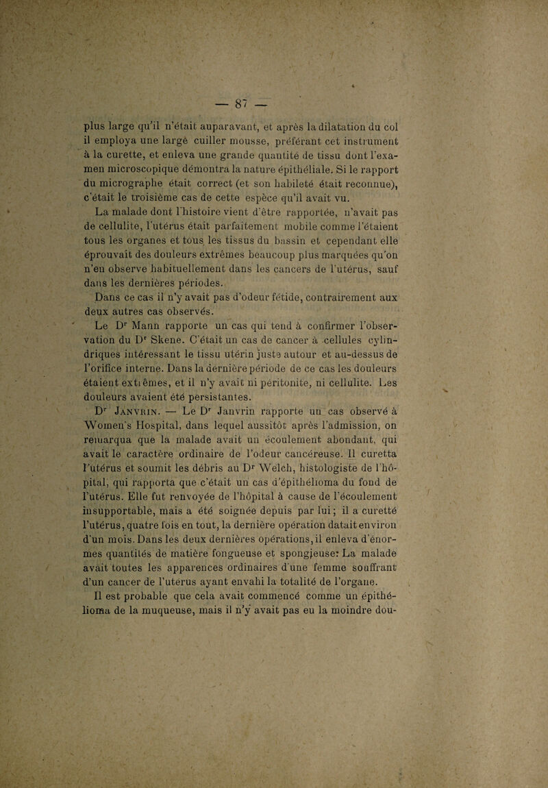 * — 87 — plus large qu’il n’était auparavant, et après la dilatation du col il employa une large cuiller mousse, préférant cet instrument à la curette, et enleva une grande quantité de tissu dont l’exa- men microscopique démontra la nature épithéliale. Si le rapport du micrographe était correct (et son habileté était reconnue), c’était le troisième cas de cette espèce qu’il avait vu. La malade dont l'histoire vient d’être rapportée, n’avait pas de cellulite, l’utérus était parfaitement mobile comme l’étaient tous les organes et tous les tissus du bassin et cependant elle éprouvait des douleurs extrêmes beaucoup plus marquées qu’on n’en observe habituellement dans les cancers de l’utérus, sauf dans les dernières périodes. Dans ce cas il n’y avait pas d’odeur fétide, contrairement aux deux autres cas observés. Le Dr Mann rapporte un cas qui tend à confirmer l’obser¬ vation du Dr Skene. C’était un cas de cancer à cellules cylin¬ driques intéressant le tissu utérin juste autour et au-dessus de l’orifice interne. Dans la dernière période de ce cas les douleurs étaient extrêmes, et il n’y avait ni péritonite, ni cellulite. Les douleurs avaient été persistantes. Dr Janvrin. — Le Dr Janvrin rapporte un cas observé à Women's Hospital, dans lequel aussitôt après l’admission, on remarqua que la malade avait un écoulement abondant, qui avait le caractère ordinaire de l’odeur cancéreuse. 11 curetta l’utérus et soumit les débris au Dr Welch, histologiste de 1 hô¬ pital, qui rapporta que c’était un cas d’épithélioma du fond de l’utérus. Elle fut renvoyée de l’hôpital à cause de l'écoulement insupportable, mais a été soignée depuis par lui; il a curetté l’utérus, quatre fois en tout, la dernière opération datait environ d’un mois. Dans les deux dernières opérations, il enleva d’énor¬ mes quantités de matière fongueuse et spongieuse: La malade avait toutes les apparences ordinaires d une femme souffrant d’un cancer de l’uterus ayant envahi la totalité de l’organe. Il est probable que cela avait commencé comme un épithé- lioma de la muqueuse, mais il n’ÿ avait pas eu la moindre dou-