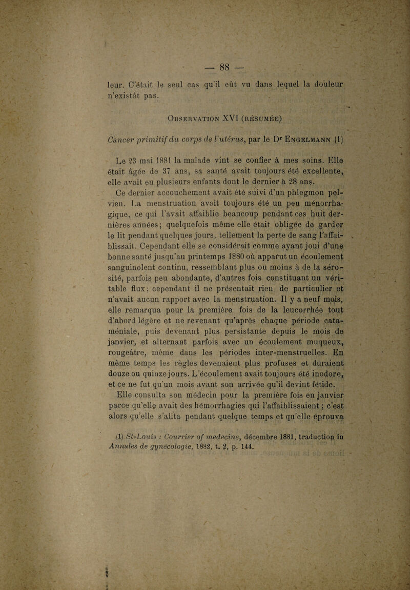 leur. C’était le seul cas qu'il eût vu dans lequel la douleur n’existât pas. Observation XVI (résumée) Cancer primitif du corps de l'utérus, par le Dr Engelmann (1) Le 23 mai 1881 la malade vint se confier à mes soins. Elle était âgée de 37 ans, sa santé avait toujours été excellente, elle avait eu plusieurs enfants dont le dernier à 28 ans. Ce dernier accouchement avait été suivi d’un phlegmon pel¬ vien. La menstruation avait toujours été un peu ménorrha- gique, ce qui l’avait affaiblie beaucoup pendant ces huit der¬ nières années; quelquefois même elle était obligée de garder le lit pendant quelques jours, tellement la perte de sang l’affai¬ blissait. Cependant elle se considérait comme ayant joui d’une bonne santé jusqu’au printemps 1880 où apparut un écoulement sanguinolent continu, ressemblant plus ou moins à de la séro¬ sité, parfois peu abondante, d’autres fois constituant un véri¬ table flux; cependant il ne présentait rien de particulier et n’avait aucun rapport avec la menstruation. Il y a neuf mois, elle remarqua pour la première fois de la leucorrhée tout d’abord légère et ne revenant qu’après chaque période cata¬ méniale, puis devenant plus persistante depuis le mois de janvier, et alternant parfois avec un écoulement muqueux, rougeâtre, même dans les périodes inter-menstruelles. En même temps les règles devenaient plus profuses et duraient douze ou quinze jours. L’écoulement avait toujours été inodore, et ce ne fut qu'un mois avant son arrivée qu’il devint fétide. Elle consulta son médecin pour la première fois en janvier parce qu’elle avait des hémorrhagies qui l’affaiblissaient ; c’est alors qu’elle s’alita pendant quelque temps et qu’elle éprouva (1) St-Louis : Courrier of medecine, décembre 1881, traduction in Annales de gynécologie, 1882, t. 2, p. 144.