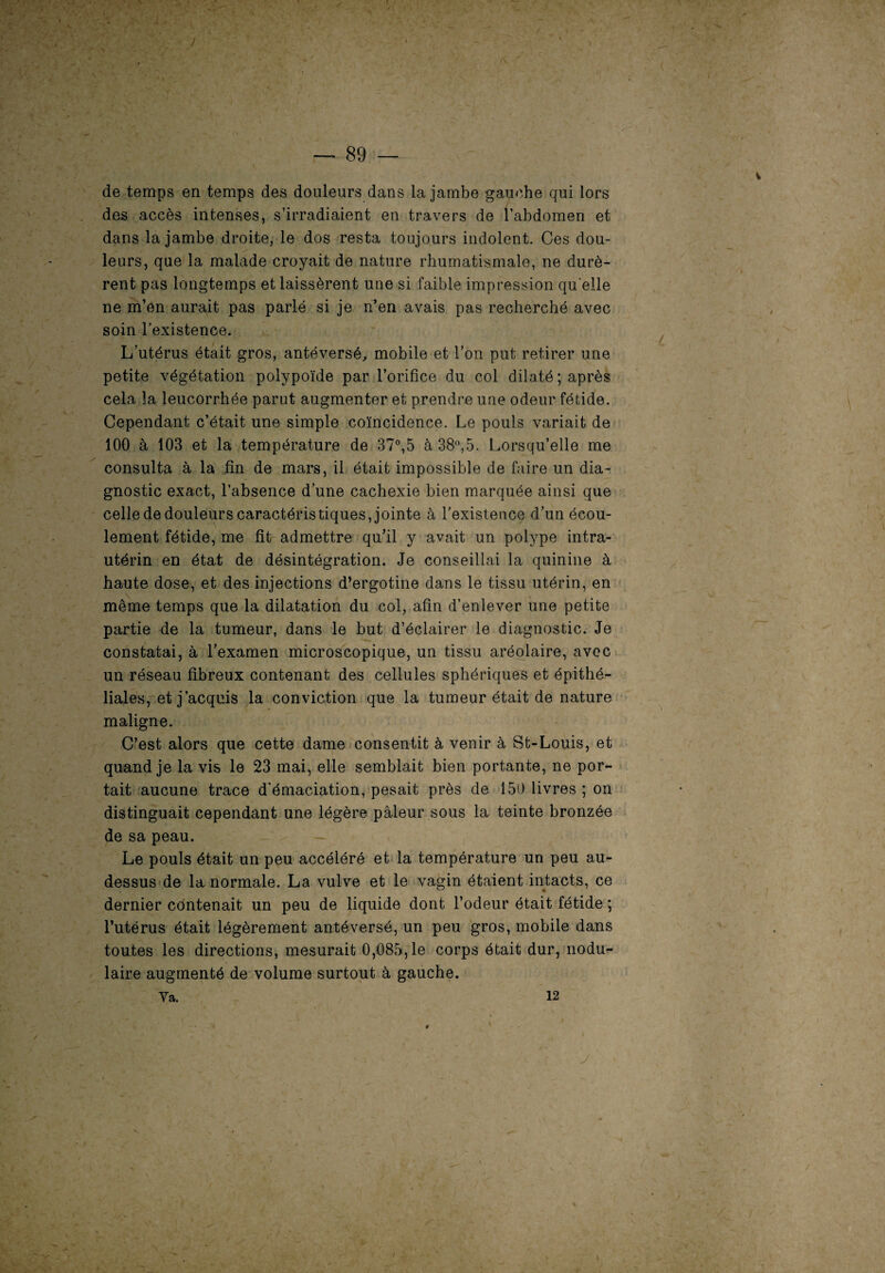 » — 89 — de temps en temps des douleurs dans la jambe gauche qui lors des accès intenses, s’irradiaient en travers de l’abdomen et dans la jambe droite, le dos resta toujours indolent. Ces dou¬ leurs, que la malade croyait de nature rhumatismale, ne durè¬ rent pas longtemps et laissèrent une si faible impression qu elle ne m’en aurait pas parlé si je n’en avais pas recherché avec soin l’existence. L’utérus était gros, antéversé, mobile et l’on put retirer une petite végétation polypoïde par l’orifice du col dilaté; après cela la leucorrhée parut augmenter et prendre une odeur fétide. Cependant c’était une simple coïncidence. Le pouls variait de 100 à 103 et la température de 37°,5 à 38°,5. Lorsqu’elle me consulta à la tin de mars, il était impossible de faire un dia¬ gnostic exact, l’absence d’une cachexie bien marquée ainsi que celle de douleurs caractéristiques, jointe à l’existence d’un écou¬ lement fétide, me fit admettre qu’il y avait un polype intra- utérin en état de désintégration. Je conseillai la quinine à haute dose, et des injections d’ergotine dans le tissu utérin, en même temps que la dilatation du col, afin d’enlever une petite partie de la tumeur, dans le but d’éclairer le diagnostic. Je constatai, à l’examen microscopique, un tissu aréolaire, avec un réseau fibreux contenant des cellules sphériques et épithé¬ liales, et j’acquis la conviction que la tumeur était de nature maligne. C’est alors que cette dame consentit à venir à St-Louis, et quand je la vis le 23 mai, elle semblait bien portante, ne por¬ tait aucune trace d’émaciation, pesait près de 150 livres ; on distinguait cependant une légère pâleur sous la teinte bronzée de sa peau. Le pouls était un peu accéléré et la température un peu au- dessus de la normale. La vulve et le vagin étaient intacts, ce dernier contenait un peu de liquide dont l’odeur était fétide ; l’utérus était légèrement antéversé, un peu gros, mobile dans toutes les directions, mesurait 0,085,1e corps était dur, nodu¬ laire augmenté de volume surtout à gauche. Va. 12