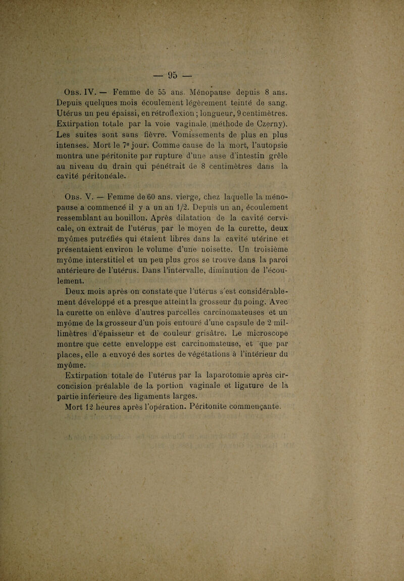 I • Obs. IV. — Femme de 55 ans. Ménopause depuis 8 ans. Depuis quelques mois écoulement légèrement teinté de sang. Utérus un peu épaissi, enrétroflexion ; longueur, 9 centimètres. Extirpation totale par la voie vaginale, (méthode de Czerny). Les suites sont sans fièvre. Vomissements de plus en plus intenses. Mort le 7e jour. Comme cause de la mort, l’autopsie montra une péritonite par rupture d’une anse d’intestin grêle au niveau du drain qui pénétrait de 8 centimètres dans la cavité péritonéale. Obs. V. — Femme de 60 ans, vierge, chez laquelle la méno¬ pause a commencé il y a un an 1/2. Depuis un an, écoulement ressemblant au bouillon. Après dilatation de la cavité cervi¬ cale, on extrait de l’utérus, par le moyen de la curette, deux myômes putréfiés qui étaient libres dans la cavité utérine et présentaient environ le volume d’une noisette. Un troisième myôme interstitiel et un peu plus gros se trouve dans la paroi antérieure de l’utérus. Dans l’intervalle, diminution de l’écou¬ lement. Deux mois après on constate que l’utérus s’est considérable¬ ment développé et a presque atteint la grosseur du poing. Avec la curette on enlève d’autres parcelles carcinomateuses et un myôme de la grosseur d’un pois entouré d’une capsule de 2 mil¬ limètres d’épaisseur et de couleur grisâtre. Le microscope montre que cette enveloppe est carcinomateuse, et que par places, elle a envoyé des sortes de végétations à l’intérieur du myôme. Extirpation totale de l’utérus par la laparotomie après cir¬ concision préalable de la portion vaginale et ligature de la partie inférieure des ligaments larges. Mort 12 heures après l’opération. Péritonite commençante.