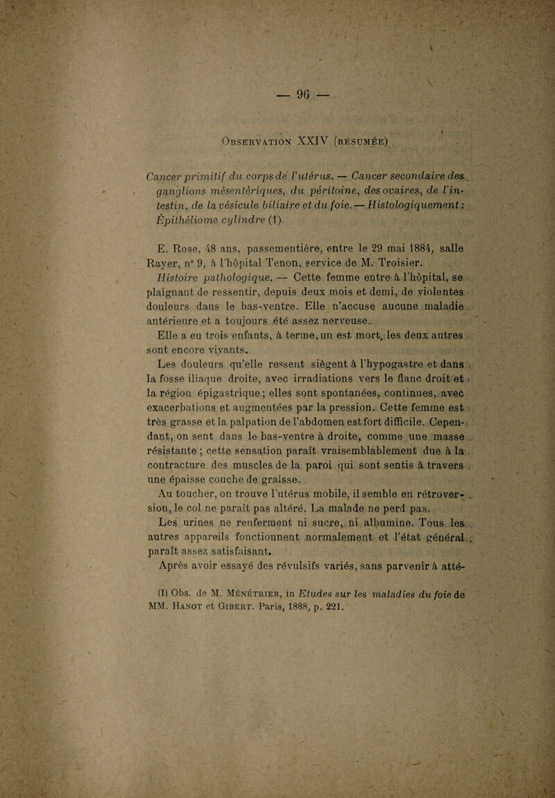 Observation XXIV (résumée) Cancer primitif du corps de l'utérus. — Cancer secondaire des ganglions mésentériques, du péritoine, des ovaires, de l'in¬ testin, de lavésicule biliaire et du foie. — Histologiquement : Épithéliome cylindre (1). E. Rose, 48 ans, passementière, entre le 29 mai 1884, salle Rayer, n° 9, à l’hôpital Tenon, service de M. Troisier. Histoire pathologique. — Cette femme entre à l’hôpital, se plaignant de ressentir, depuis deux mois et demi, de violentes douleurs dans le has-ventre. Elle n’accuse aucune maladie antérieure et a toujours été assez nerveuse. Elle a eu trois enfants, à terme, un est mort, les deux autres sont encore vivants. Les douleurs qu’elle ressent siègent à l’hypogastre et dans la fosse iliaque droite, avec irradiations vers le flanc droit et la région épigastrique; elles sont spontanées, continues, avec exacerbations et augmentées par la pression. Cette femme est très grasse et la palpation de l’abdomen est fort difficile. Cepen¬ dant, on sent dans le bas-ventre à droite, comme une masse résistante ; cette sensation paraît vraisemblablement due à la contracture des muscles de la paroi qui sont sentis à travers une épaisse couche de graisse. Au toucher, on trouve l’utérus mobile, il semble en rétrover¬ sion, le col ne paraît pas altéré. La malade ne perd pas. Les urines ne renferment ni sucre, ni albumine. Tous les autres appareils fonctionnent normalement et l’état général . paraît assez satisfaisant. Après avoir essayé des révulsifs variés, sans parvenir à atté- (1) Obs. de M. Ménétrier, in Etudes sur les maladies du foie de MM. Hanot et Gibert. Paris, 1888, p. 221.