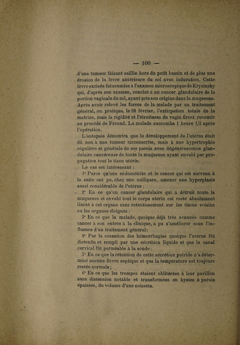 d’une tumeur faisant saillie hors du petit bassin et de plus une érosion de la lèvre antérieure du col avec induration. Cette lèvre excisée fut soumise à l’examen microscopique de Krysinsky qui, d’après son examen, conclut à un cancer glandulaire de la portion vaginale du col5 ayant pris son origine dans la muqueuse. Après avoir relevé les forces de la malade par un traitement général, on pratiqua, le 28 février, l’extirpation totale de la, matrice, mais la rigidité et l’étroitesse du vagin firent recourir au procédé de Freund. La malade succomba 1 heure 1/2 après l’opération. L’autopsie démontra que le développement de l’utérus était dû non à une tumeur circonscrite, mais à une hypertrophie régulière et générale de ses parois avec dégénérescence glan¬ dulaire cancéreuse de toute la muqueuse ayant envahi par pro¬ pagation tout le tissu utérin. Le cas est intéressant : 1° Parce qu’une endométrite et le cancer qui est survenu à la suite ont pu, chez une nullipare, amener une hyperplasie aussi considérable de l’utérus ; - 2° En ce qu’un cancer glandulaire qui a détruit toute la muqueuse et envahi tout le corps utérin est resté absolument limité à cet organe sans retentissement sur les tissus voisins ou les organes éloignés ; 3° En ce que la malade, quoique déjà très avancée comme cancer à son entrée à la clinique, a pu s’améliorer sous l’in¬ fluence d’un traitement général; 4° Par la cessation des hémorrhagies quoique l’utérus fût distendu et rempli par une sécrétion liquide et que le canal cervical fût perméable à la sonde; 5° En ce que la rétention de cette sécrétion putride n’a déter¬ miné aucune fièvre septique et que la température est toujours restée normale ; 6° En ce que les trompes étaient oblitérées à leur pavillon sans distension notable et transformées en kystes à parois épaisses, du volume d’une noisette.