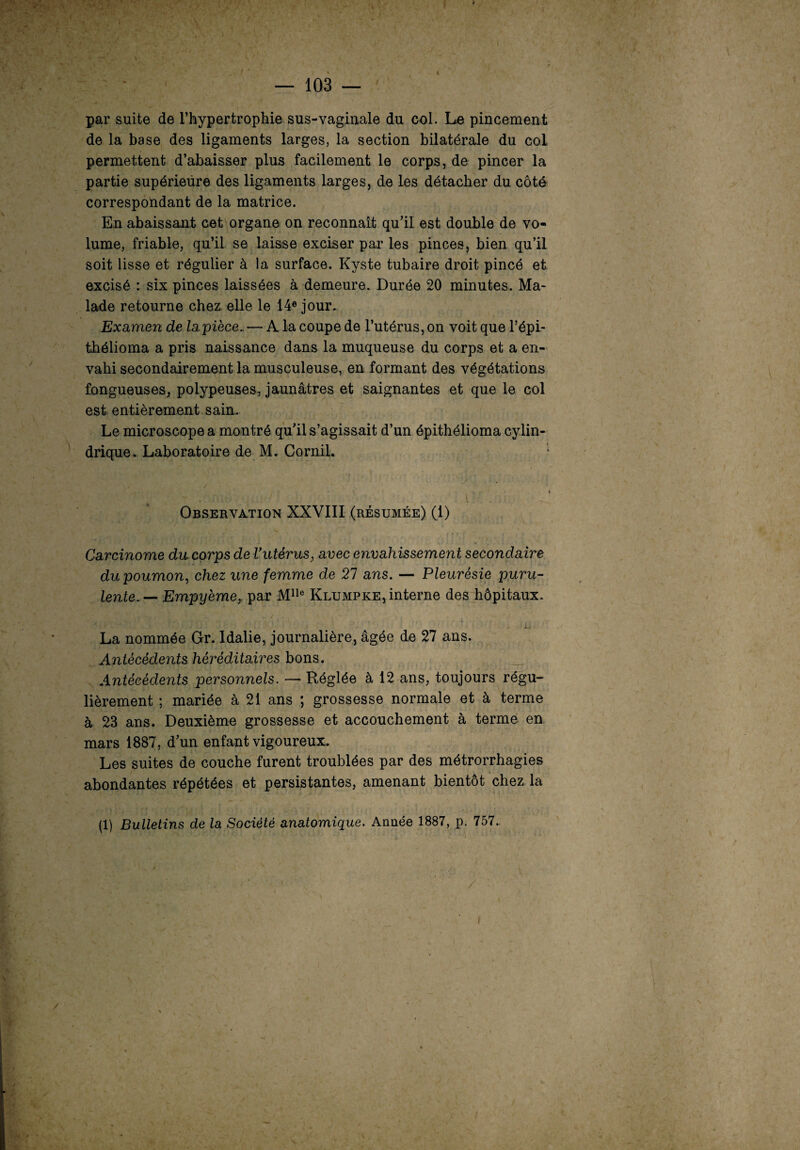 I par suite de l’hypertrophie sus-vaginale du col. Le pincement de la base des ligaments larges, la section bilatérale du col permettent d’abaisser plus facilement le corps, de pincer la partie supérieure des ligaments larges, de les détacher du côté correspondant de la matrice. En abaissant cet organe on reconnaît qu’il est double de vo¬ lume, friable, qu’il se laisse exciser par les pinces, bien qu’il soit lisse et régulier à la surface. Kyste tubaire droit pincé et excisé : six pinces laissées à demeure. Durée 20 minutes. Ma¬ lade retourne chez elle le 14e jour. Examen de la pièce., — A la coupe de l’utérus, on voit que l’épi- thélioma a pris naissance dans la muqueuse du corps et a en¬ vahi secondairement la musculeuse, en formant des végétations fongueuses, polypeuses, jaunâtres et saignantes et que le col est entièrement sain. Le microscope a montré qu’il s’agissait d’un épithélioma cylin¬ drique. Laboratoire de M. Cornil. Observation XXVIII (résumée) (1) Carcinome du corps de Vutérus, avec envahissement secondaire du poumon, chez une femme de 21 ans. — Pleurésie puru¬ lente. — Empyème, par Mlle Klumpke, interne des hôpitaux. À.J La nommée Gr. Idalie, journalière, âgée de 27 ans. Antécédents héréditaires bons. Antécédents personnels. — Réglée à 12 ans, toujours régu¬ lièrement ; mariée à 21 ans ; grossesse normale et à terme à 23 ans. Deuxième grossesse et accouchement à terme en mars 1887, d’un enfant vigoureux. Les suites de couche furent troublées par des métrorrhagies abondantes répétées et persistantes, amenant bientôt chez la (1) Bulletins de la Société anatomique. Année 1887, p. 757. /