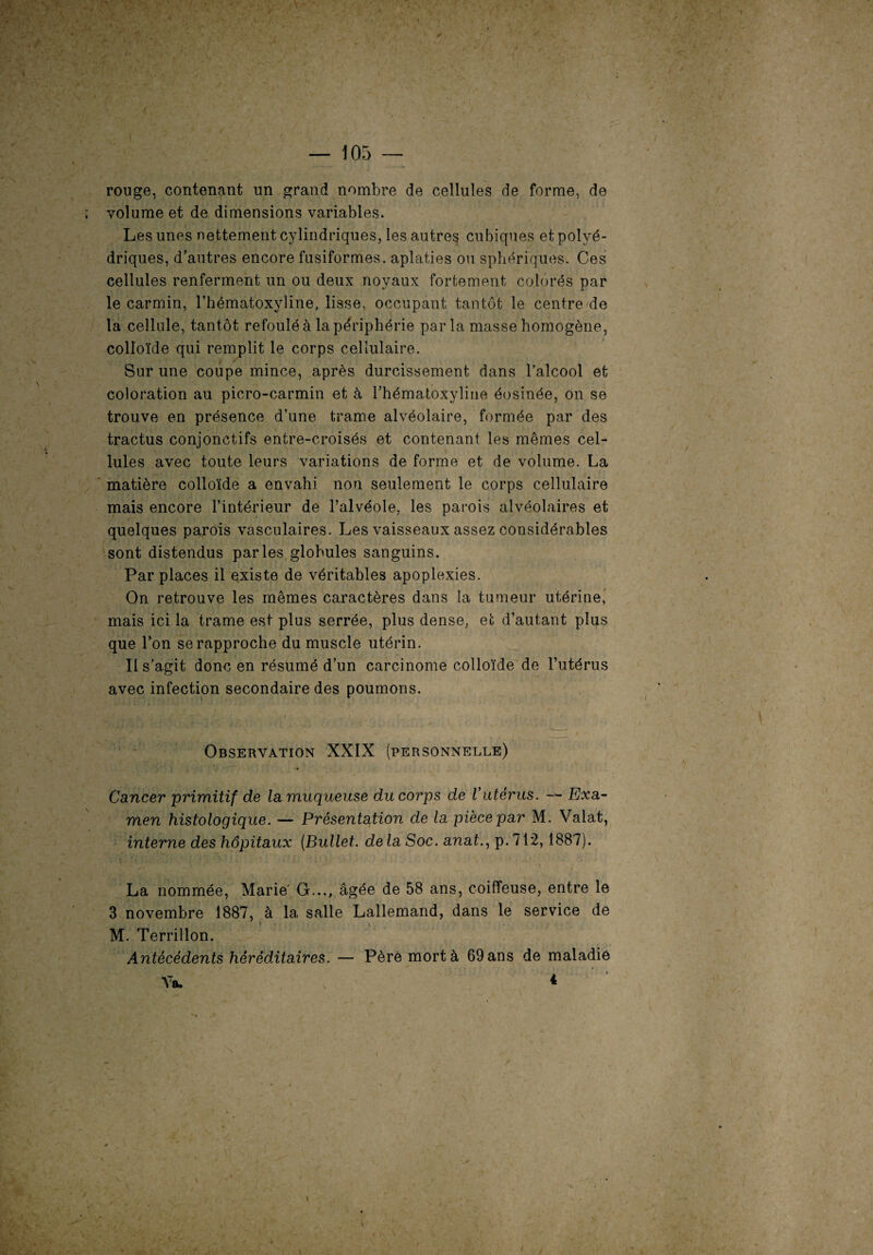 rouge, contenant un grand nombre de cellules de forme, de volume et de dimensions variables. Les unes nettement cylindriques, les autres cubiques et polyé¬ driques, d’autres encore fusiformes, aplaties ou sphériques. Ces cellules renferment un ou deux noyaux fortement colorés par le carmin, l’hématoxyline, lisse, occupant tantôt le centre de la cellule, tantôt refoulé à la périphérie par la masse homogène, colloïde qui remplit le corps cellulaire. f / Sur une coupe mince, après durcissement dans l’alcool et coloration au picro-carmin et à l’hématoxyline éosinée, on se trouve en présence d’une trame alvéolaire, formée par des tractus conjonctifs entre-croisés et contenant les mêmes cel¬ lules avec toute leurs variations de forme et de volume. La matière colloïde a envahi non seulement le corps cellulaire mais encore l’intérieur de l’alvéole, les parois alvéolaires et quelques parois vasculaires. Les vaisseaux assez considérables sont distendus parles globules sanguins. Par places il existe de véritables apoplexies. On retrouve les mêmes caractères dans la tumeur utérine, mais ici la trame est plus serrée, plus dense, et d’autant plus que l’on se rapproche du muscle utérin. Il s’agit donc en résumé d’un carcinome colloïde de l’utérus avec infection secondaire des poumons. Observation XXIX (personnelle) Cancer primitif de la muqueuse du corps de Vutérus. — Exa¬ men histologique. — Présentation de la pièce par M. Valat, interne des hôpitaux (Bullet. de la Soc. anat., p. 712,1887). La nommée, Marie G..., âgée de 58 ans, coiffeuse, entre le 3 novembre 1887, à la salle Lallemand, dans le service de M. Terrillon. Antécédents héréditaires. — Père mort à 69 ans de maladie Va. 4