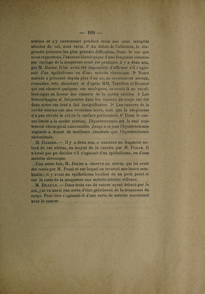 — 109 — utérine et s’y cantonnant pendant trois ans avec intégrité absolue du col, sont rares. 2° Au début de l’affection, le dia¬ gnostic présente les plus grandes difficultés. Dans le cas que nous rapportons, l’examen histologique d une fongosité obtenue par raclage de la muqueuse avait été pratiqué, il y a deux ans, par M. Darier. Il lui avait été impossible d’affirmer s’il s’agis¬ sait d’un épithéliome ou d’une métrite chronique. 3° Notre malade a présenté depuis plus d'un an, un écoulement séreux, roussâtre, très abondant et d’après MM. Terrillon et Routier qui ont observé quelques cas analogues, ce serait là un excel¬ lent signe en faveur des cancers de la cavité utérine. 4° Les hémorrhagies si fréquentes dans les cancers du corps ont été dans notre cas tout à fait insignifiantes. 5° Les cancers de la cavité utérine ont une évolution lente, tant que le néoplasme n'a pas envahi le col ou la surface péritonéale. 6° Dans le can¬ cer limité à la cavité utérine, l’hystérectomie est le seul trai¬ tement chirurgical raisonnable. Jusqu’à ce jour l’hystérectomie vaginale a donné de meilleurs résultats que l’hystérectomie abdominale. M. Darier. — Il y a deux ans, a examiné un fragment en¬ levé de cet utérus, au moyen de la curette par M. Porak. Il n’avait pas pu décider s’il s’agissait d’un épithélioma, ou d’une métrite chronique. Une autre fois, M. Darier a observé un utérus qui lui avait été remis par M. Pozzi et sur lequel on trouvait une lésion sem¬ blable ; il y avait un épithélioma localisé en un petit point et sur le reste de la muqueuse une métrite interne villeuse. M. Brault. — Dans trois cas de cancer ayant débuté par le col, j’ai vu aussi une sorte d’état gélatineux de la muqueuse du corps. Peut être s’agissait-il d’une sorte de métrite coexistant avec le cancer. •\ . ’ •s l,