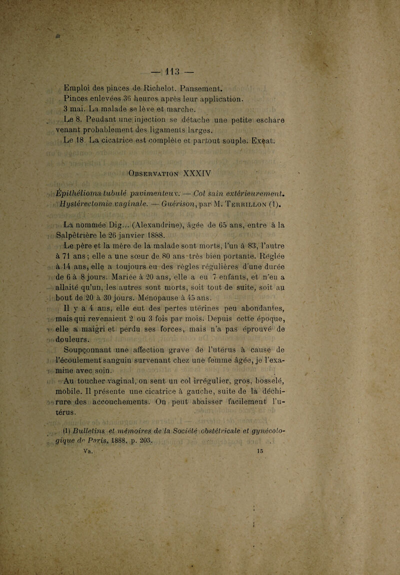 ^ f - ‘ 1 ;• ’’r 'J . v. \ •'+ •■ -/-i< ' • / 'X• :-v‘ * • — 113 — Emploi des pinces de Richelot. Pansement. Pinces enlevées 36 heures après leur application. 3 mai. La malade se lève et marche. Le 8. Pendant une injection se détache une petite eschare venant probablement des ligaments larges. Le 18. La cicatrice est complète et partout souple. Exeat. Observation XXXIV - : * y 1 ' , J ( Èpithélioma tubulé pavimenteux:— Col sain extérieurement• Hystérectomie vaginale. — Guérison, par M. Terrillon (1). La nommée Dig... (Alexandrine), âgée de 65 ans, entre à la Salpêtrière le 26 janvier 1888. Le père et la mère de la malade sont morts, l’un à 83, l’autre à 71 ans ; elle a une soeur de 80 ans très bien portante. Réglée à 14 ans, elle a toujours eu des règles régulières d’une durée de 6 à 8 jours. Mariée à 20 ans, elle a eu 7 enfants, et n’en a allaité qu’un, les autres sont morts, soit tout de suite, soit au bout de 20 à 30 jours. Ménopause à 45 ans. Il y a 4 ans, elle eut des pertes utérines peu abondantes, mais qui revenaient 2 ou 3 fois par mois. Depuis cette époque, elle a maigri et perdu ses forces, mais n’a pas éprouvé de douleurs. Soupçonnant une affection grave de l’utérus à cause de l’écoulement sanguin survenant chez une femme âgée, je l’exa- s mine avec soin. Au toucher vaginal, on sent un col irrégulier, gros, bosselé, mobile. Il présente une cicatrice à gauche, suite de la déchi¬ rure des accouchements. On peut abaisser facilement l’u¬ térus. (1) Bulletins et mémoires de la Société obstétricale et gynécolo¬ gique de Paris, 1888, p. 203. Va. • 15 • -X -V 4 • l * ' ' .