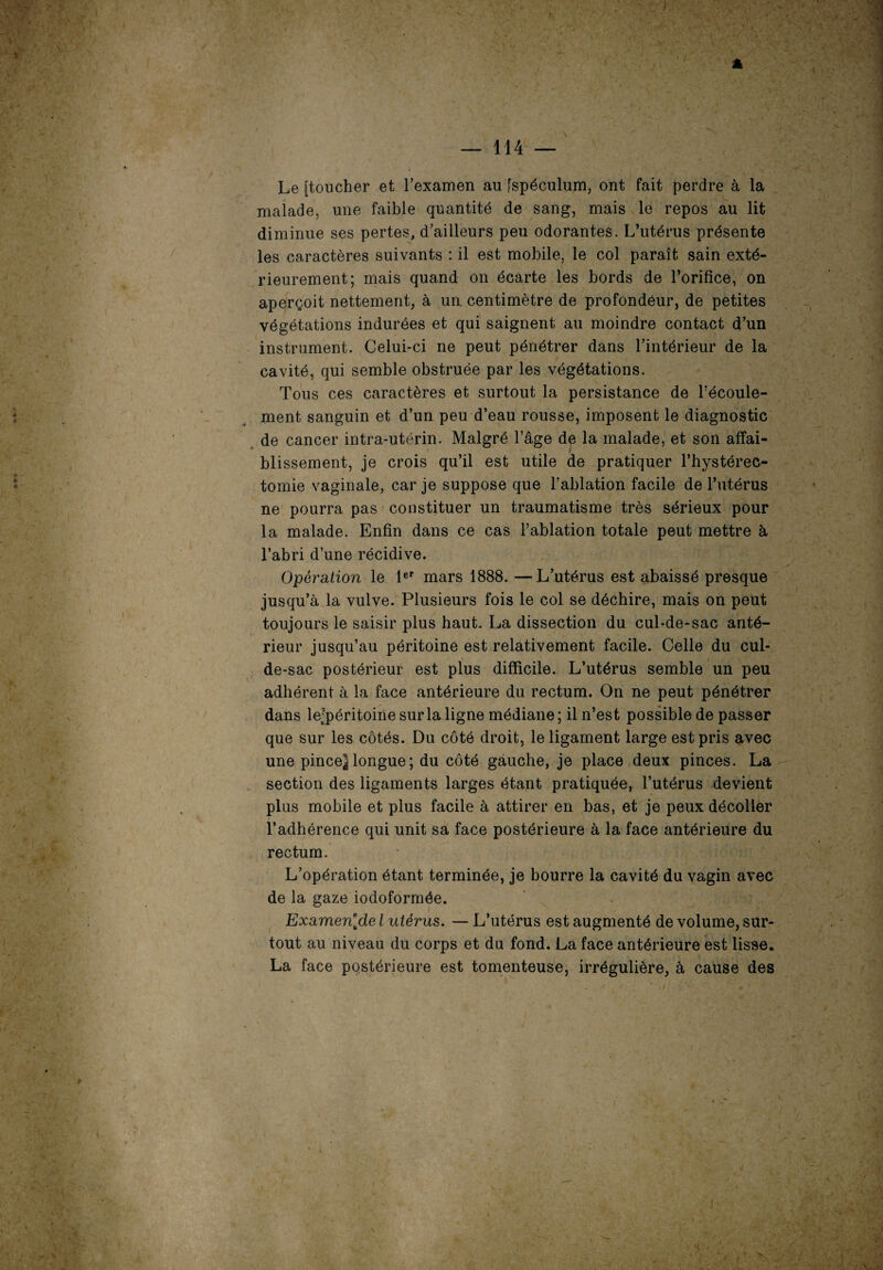 Le [toucher et l’examen au [spéculum, ont fait perdre à la malade, une faible quantité de sang, mais le repos au lit diminue ses pertes, d’ailleurs peu odorantes. L’utérus présente les caractères suivants : il est mobile, le col paraît sain exté¬ rieurement; mais quand on écarte les bords de l’orifice, on aperçoit nettement, à un. centimètre de profondeur, de petites végétations indurées et qui saignent au moindre contact d’un instrument. Celui-ci ne peut pénétrer dans l’intérieur de la cavité, qui semble obstruée par les végétations. Tous ces caractères et surtout la persistance de l’écoule- ment sanguin et d’un peu d’eau rousse, imposent le diagnostic de cancer intra-utérin. Malgré l’âge de la malade, et son affai- a blissement, je crois qu’il est utile de pratiquer l’hystérec- tomie vaginale, car je suppose que l’ablation facile de l’utérus ne pourra pas constituer un traumatisme très sérieux pour la malade. Enfin dans ce cas l’ablation totale peut mettre à l’abri d’une récidive. Opération le 1er mars 1888. —L’utérus est abaissé presque jusqu’à la vulve. Plusieurs fois le col se déchire, mais on peut toujours le saisir plus haut. La dissection du cul-de-sac anté¬ rieur jusqu’au péritoine est relativement facile. Celle du cul- de-sac postérieur est plus difficile. L’utérus semble un peu adhérent à la face antérieure du rectum. On ne peut pénétrer dans le-péritoine sur la ligne médiane ; il n’est possible de passer que sur les côtés. Du côté droit, le ligament large est pris avec une pincej longue; du côté gauche, je place deux pinces. La section des ligaments larges étant pratiquée, l’utérus devient plus mobile et plus facile à attirer en bas, et je peux décoller l’adhérence qui unit sa face postérieure à la face antérieure du rectum. L’opération étant terminée, je bourre la cavité du vagin avec de la gaze iodoformée. Examen[de l utérus. — L’utérus est augmenté de volume, sur¬ tout au niveau du corps et du fond. La face antérieure est lisse. La face postérieure est tomenteuse, irrégulière, à cause des